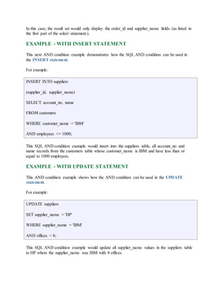 In this case, the result set would only display the order_id and supplier_name fields (as listed in 
the first part of the select statement.). 
EXAMPLE - WITH INSERT STATEMENT 
This next AND condition example demonstrates how the SQL AND condition can be used in 
the INSERT statement. 
For example: 
INSERT INTO suppliers 
(supplier_id, supplier_name) 
SELECT account_no, name 
FROM customers 
WHERE customer_name = 'IBM' 
AND employees <= 1000; 
This SQL AND condition example would insert into the suppliers table, all account_no and 
name records from the customers table whose customer_name is IBM and have less than or 
equal to 1000 employees. 
EXAMPLE - WITH UPDATE STATEMENT 
This AND condition example shows how the AND condition can be used in the UPDATE 
statement. 
For example: 
UPDATE suppliers 
SET supplier_name = 'HP' 
WHERE supplier_name = 'IBM' 
AND offices = 8; 
This SQL AND condition example would update all supplier_name values in the suppliers table 
to HP where the supplier_name was IBM with 8 offices. 
 