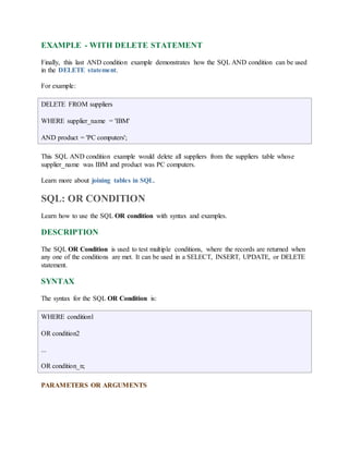 EXAMPLE - WITH DELETE STATEMENT 
Finally, this last AND condition example demonstrates how the SQL AND condition can be used 
in the DELETE statement. 
For example: 
DELETE FROM suppliers 
WHERE supplier_name = 'IBM' 
AND product = 'PC computers'; 
This SQL AND condition example would delete all suppliers from the suppliers table whose 
supplier_name was IBM and product was PC computers. 
Learn more about joining tables in SQL. 
SQL: OR CONDITION 
Learn how to use the SQL OR condition with syntax and examples. 
DESCRIPTION 
The SQL OR Condition is used to test multiple conditions, where the records are returned when 
any one of the conditions are met. It can be used in a SELECT, INSERT, UPDATE, or DELETE 
statement. 
SYNTAX 
The syntax for the SQL OR Condition is: 
WHERE condition1 
OR condition2 
... 
OR condition_n; 
PARAMETERS OR ARGUMENTS 
 
