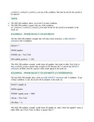 condition1, condition2, condition_n are any of the conditions that must be met for the records to 
be selected. 
NOTE 
 The SQL OR condition allows you to test 2 or more conditions. 
 The SQL OR condition requires that any of the conditions 
(ie: condition1, condition2, condition_n) be must be met for the record to be included in the 
result set. 
EXAMPLE - WITH SELECT STATEMENT 
The first SQL OR condition example that we'll take a look at involves a SQL SELECT 
statement with 2 conditions: 
SELECT * 
FROM suppliers 
WHERE city = 'New York' 
OR available_products >= 250; 
This SQL OR condition example would return all suppliers that reside in either New York or 
have available_products greater than or equal to 250. Because the * is used in the SELECT 
statement, all fields from the suppliers table would appear in the result set. 
EXAMPLE - WITH SELECT STATEMENT (3 CONDITIONS) 
The next SQL OR example takes a look at a SQL SELECT statement with 3 conditions. If any 
of these conditions is met, the record will be included in the result set. 
SELECT supplier_id 
FROM suppliers 
WHERE supplier_name = 'IBM' 
OR city = 'New York' 
OR offices > 5; 
This SQL OR condition example would return all supplier_id values where the supplier's name is 
either IBM, city is New York, or offices is greater than 5. 
 