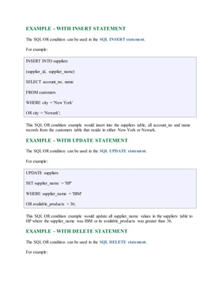 EXAMPLE - WITH INSERT STATEMENT 
The SQL OR condition can be used in the SQL INSERT statement. 
For example: 
INSERT INTO suppliers 
(supplier_id, supplier_name) 
SELECT account_no, name 
FROM customers 
WHERE city = 'New York' 
OR city = 'Newark'; 
This SQL OR condition example would insert into the suppliers table, all account_no and name 
records from the customers table that reside in either New York or Newark. 
EXAMPLE - WITH UPDATE STATEMENT 
The SQL OR condition can be used in the SQL UPDATE statement. 
For example: 
UPDATE suppliers 
SET supplier_name = 'HP' 
WHERE supplier_name = 'IBM' 
OR available_products > 36; 
This SQL OR condition example would update all supplier_name values in the suppliers table to 
HP where the supplier_name was IBM or its available_products was greater than 36. 
EXAMPLE - WITH DELETE STATEMENT 
The SQL OR condition can be used in the SQL DELETE statement. 
For example: 
 