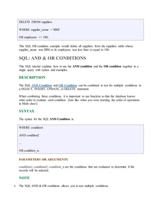 DELETE FROM suppliers 
WHERE supplier_name = 'IBM' 
OR employees <= 100; 
This SQL OR condition example would delete all suppliers from the suppliers table whose 
supplier_name was IBM or its employees was less than or equal to 100. 
SQL: AND & OR CONDITIONS 
This SQL tutorial explains how to use the AND condition and the OR condition together in a 
single query with syntax and examples. 
DESCRIPTION 
The SQL AND Condition and OR Condition can be combined to test for multiple conditions in 
a SELECT, INSERT, UPDATE, or DELETE statement. 
When combining these conditions, it is important to use brackets so that the database knows 
what order to evaluate each condition. (Just like when you were learning the order of operations 
in Math class!) 
SYNTAX 
The syntax for the SQL AND Condition is: 
WHERE condition1 
AND condition2 
... 
OR condition_n; 
PARAMETERS OR ARGUMENTS 
condition1, condition2, condition_n are the conditions that are evaluated to determine if the 
records will be selected. 
NOTE 
 The SQL AND & OR conditions allows you to test multiple conditions. 
 