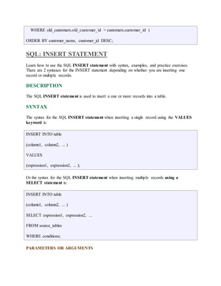 WHERE old_customers.old_customer_id = customers.customer_id ) 
ORDER BY customer_name, customer_jd DESC; 
SQL: INSERT STATEMENT 
Learn how to use the SQL INSERT statement with syntax, examples, and practice exercises. 
There are 2 syntaxes for the INSERT statement depending on whether you are inserting one 
record or multiple records. 
DESCRIPTION 
The SQL INSERT statement is used to insert a one or more records into a table. 
SYNTAX 
The syntax for the SQL INSERT statement when inserting a single record using the VALUES 
keyword is: 
INSERT INTO table 
(column1, column2, ... ) 
VALUES 
(expression1, expression2, ... ); 
Or the syntax for the SQL INSERT statement when inserting multiple records using a 
SELECT statement is: 
INSERT INTO table 
(column1, column2, ... ) 
SELECT expression1, expression2, ... 
FROM source_tables 
WHERE conditions; 
PARAMETERS OR ARGUMENTS 
 