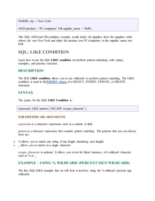 WHERE city = 'New York' 
AND (product = 'PC computers' OR supplier_name = 'Dell'); 
This SQL AND and OR condition example would delete all suppliers from the suppliers table 
whose city was New York and either the product was PC computers or the supplier name was 
Dell. 
SQL: LIKE CONDITION 
Learn how to use the SQL LIKE condition (to perform pattern matching) with syntax, 
examples, and practice exercises. 
DESCRIPTION 
The SQL LIKE condition allows you to use wildcards to perform pattern matching. The LIKE 
condition is used in theWHERE clause of a SELECT, INSERT, UPDATE, or DELETE 
statement. 
SYNTAX 
The syntax for the SQL LIKE Condition is: 
expression LIKE pattern [ ESCAPE 'escape_character' ] 
PARAMETERS OR ARGUMENTS 
expression is a character expression such as a column or field. 
pattern is a character expression that contains pattern matching. The patterns that you can choose 
from are: 
 % allows you to match any string of any length (including zero length) 
 _ allows you to match on a single character 
escape_character is optional. It allows you to test for literal instances of a wildcard character 
such as % or _. 
EXAMPLE - USING % WILDCARD (PERCENT SIGN WILDCARD) 
The first SQL LIKE example that we will look at involves using the % wildcard (percent sign 
wildcard). 
 