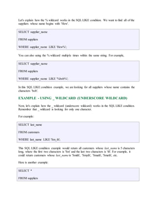 Let's explain how the % wildcard works in the SQL LIKE condition. We want to find all of the 
suppliers whose name begins with 'Hew'. 
SELECT supplier_name 
FROM suppliers 
WHERE supplier_name LIKE 'Hew%'; 
You can also using the % wildcard multiple times within the same string. For example, 
SELECT supplier_name 
FROM suppliers 
WHERE supplier_name LIKE '%bob%'; 
In this SQL LIKE condition example, we are looking for all suppliers whose name contains the 
characters 'bob'. 
EXAMPLE - USING _ WILDCARD (UNDERSCORE WILDCARD) 
Next, let's explain how the _ wildcard (underscore wildcard) works in the SQL LIKE condition. 
Remember that _ wildcard is looking for only one character. 
For example: 
SELECT last_name 
FROM customers 
WHERE last_name LIKE 'Sm_th'; 
This SQL LIKE condition example would return all customers whose last_name is 5 characters 
long, where the first two characters is 'Sm' and the last two characters is 'th'. For example, it 
could return customers whose last_name is 'Smith', 'Smyth', 'Smath', 'Smeth', etc. 
Here is another example: 
SELECT * 
FROM suppliers 
 