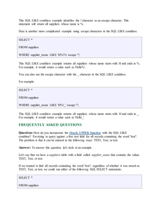 This SQL LIKE condition example identifies the ! character as an escape character. This 
statement will return all suppliers whose name is %. 
Here is another more complicated example using escape characters in the SQL LIKE condition. 
SELECT * 
FROM suppliers 
WHERE supplier_name LIKE 'H%!%' escape '!'; 
This SQL LIKE condition example returns all suppliers whose name starts with H and ends in %. 
For example, it would return a value such as 'Hello%'. 
You can also use the escape character with the _ character in the SQL LIKE condition. 
For example: 
SELECT * 
FROM suppliers 
WHERE supplier_name LIKE 'H%!_' escape '!'; 
This SQL LIKE condition example returns all suppliers whose name starts with H and ends in _. 
For example, it would return a value such as 'Hello_'. 
FREQUENTLY ASKED QUESTIONS 
Question: How do you incorporate the Oracle UPPER function with the SQL LIKE 
condition? I'm trying to query against a free text field for all records containing the word "test". 
The problem is that it can be entered in the following ways: TEST, Test, or test. 
Answer: To answer this question, let's look at an example. 
Let's say that we have a suppliers table with a field called supplier_name that contains the values 
TEST, Test, or test. 
If we wanted to find all records containing the word "test", regardless of whether it was stored as 
TEST, Test, or test, we could run either of the following SQL SELECT statements: 
SELECT * 
FROM suppliers 
 