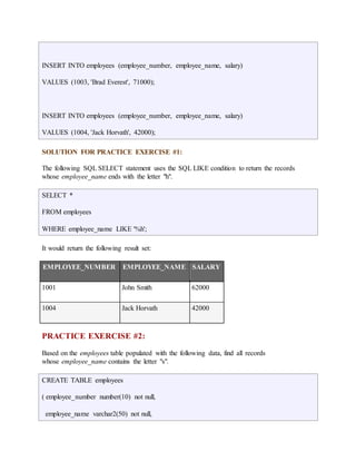INSERT INTO employees (employee_number, employee_name, salary) 
VALUES (1003, 'Brad Everest', 71000); 
INSERT INTO employees (employee_number, employee_name, salary) 
VALUES (1004, 'Jack Horvath', 42000); 
SOLUTION FOR PRACTICE EXERCISE #1: 
The following SQL SELECT statement uses the SQL LIKE condition to return the records 
whose employee_name ends with the letter "h". 
SELECT * 
FROM employees 
WHERE employee_name LIKE '%h'; 
It would return the following result set: 
EMPLOYEE_NUMBER EMPLOYEE_NAME SALARY 
1001 John Smith 62000 
1004 Jack Horvath 42000 
PRACTICE EXERCISE #2: 
Based on the employees table populated with the following data, find all records 
whose employee_name contains the letter "s". 
CREATE TABLE employees 
( employee_number number(10) not null, 
employee_name varchar2(50) not null, 
 