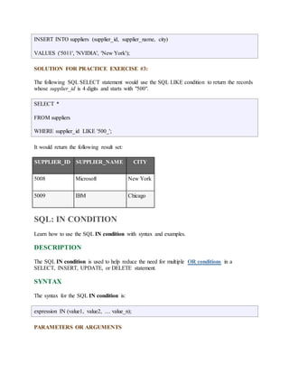 INSERT INTO suppliers (supplier_id, supplier_name, city) 
VALUES ('5011', 'NVIDIA', 'New York'); 
SOLUTION FOR PRACTICE EXERCISE #3: 
The following SQL SELECT statement would use the SQL LIKE condition to return the records 
whose supplier_id is 4 digits and starts with "500". 
SELECT * 
FROM suppliers 
WHERE supplier_id LIKE '500_'; 
It would return the following result set: 
SUPPLIER_ID SUPPLIER_NAME CITY 
5008 Microsoft New York 
5009 IBM Chicago 
SQL: IN CONDITION 
Learn how to use the SQL IN condition with syntax and examples. 
DESCRIPTION 
The SQL IN condition is used to help reduce the need for multiple OR conditions in a 
SELECT, INSERT, UPDATE, or DELETE statement. 
SYNTAX 
The syntax for the SQL IN condition is: 
expression IN (value1, value2, .... value_n); 
PARAMETERS OR ARGUMENTS 
 