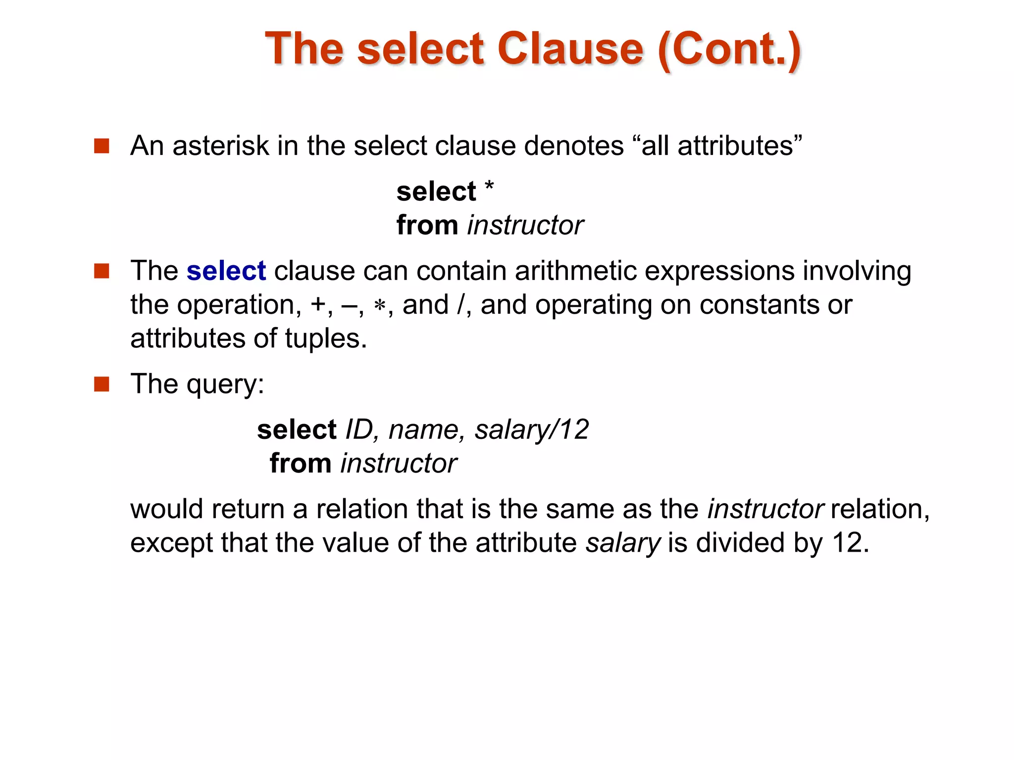 The select Clause (Cont.) 
 An asterisk in the select clause denotes “all attributes” 
select * 
from instructor 
 The select clause can contain arithmetic expressions involving 
the operation, +, –, , and /, and operating on constants or 
attributes of tuples. 
 The query: 
select ID, name, salary/12 
from instructor 
would return a relation that is the same as the instructor relation, 
except that the value of the attribute salary is divided by 12. 
 
