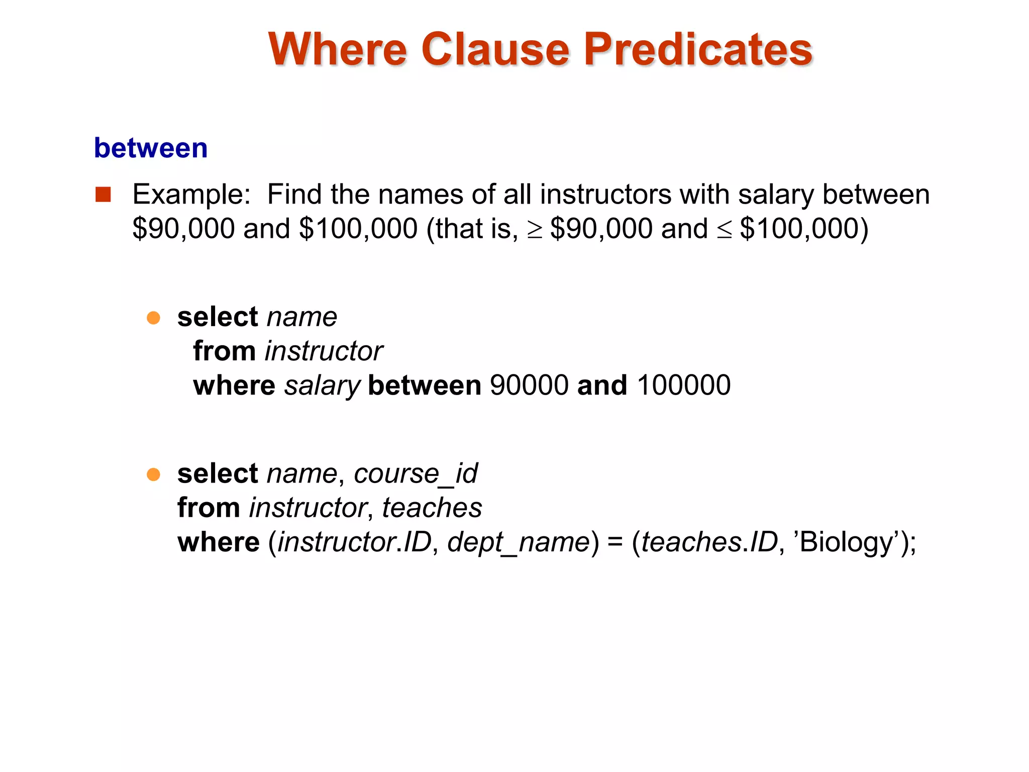 Where Clause Predicates 
between 
 Example: Find the names of all instructors with salary between 
$90,000 and $100,000 (that is,  $90,000 and  $100,000) 
 select name 
from instructor 
where salary between 90000 and 100000 
 select name, course_id 
from instructor, teaches 
where (instructor.ID, dept_name) = (teaches.ID, ’Biology’); 
 