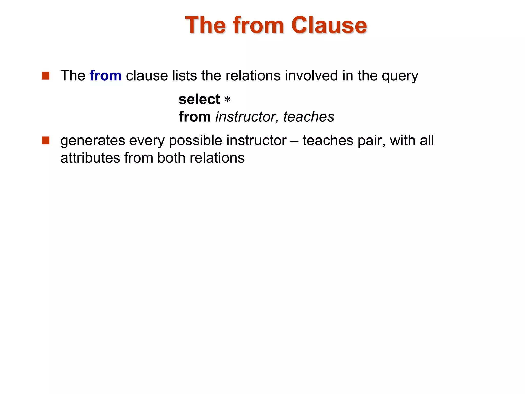 The from Clause 
 The from clause lists the relations involved in the query 
select  
from instructor, teaches 
 generates every possible instructor – teaches pair, with all 
attributes from both relations 
 