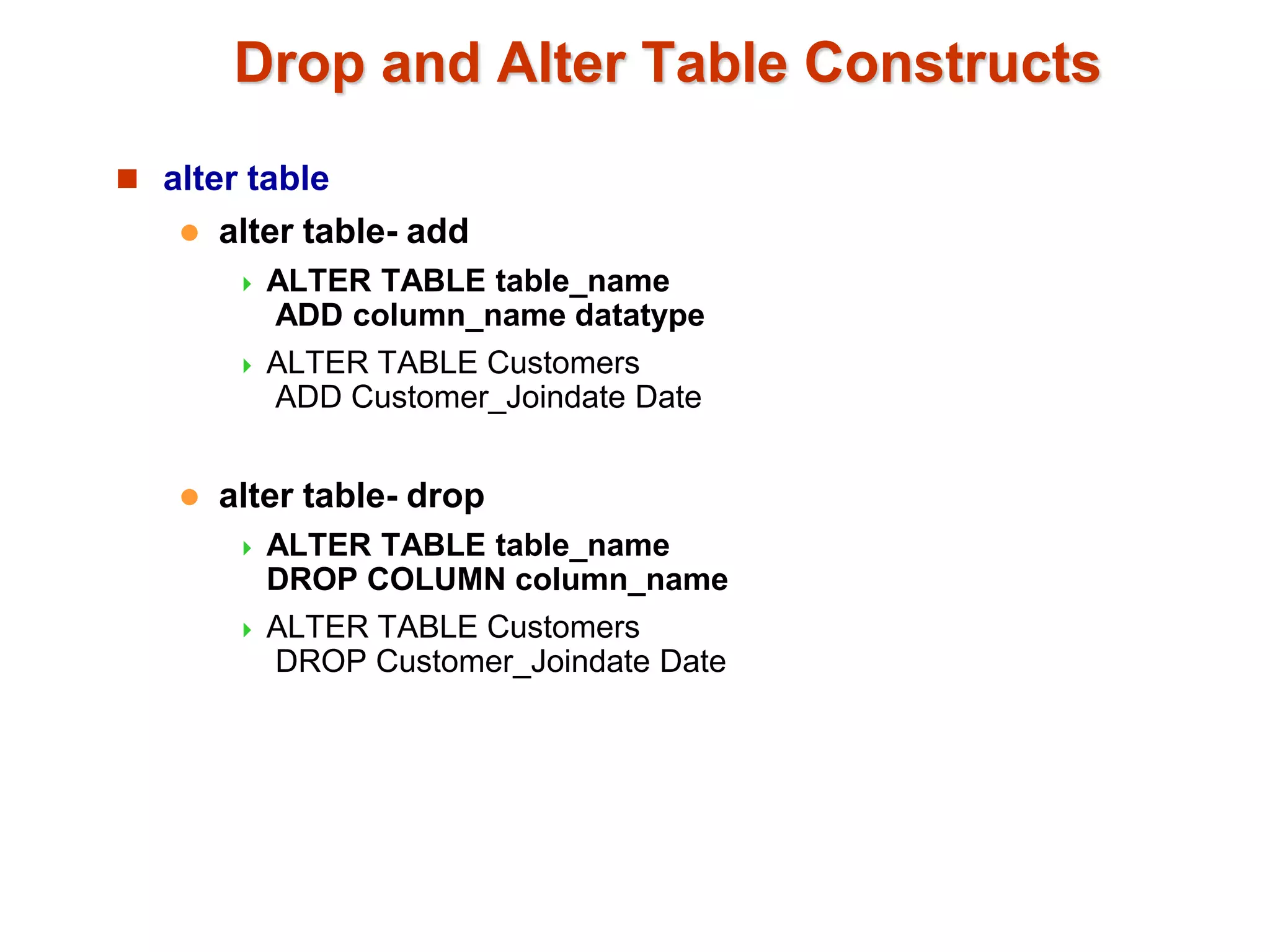 Drop and Alter Table Constructs 
 alter table 
 alter table- add 
 ALTER TABLE table_name 
ADD column_name datatype 
 ALTER TABLE Customers 
ADD Customer_Joindate Date 
 alter table- drop 
 ALTER TABLE table_name 
DROP COLUMN column_name 
 ALTER TABLE Customers 
DROP Customer_Joindate Date 
 