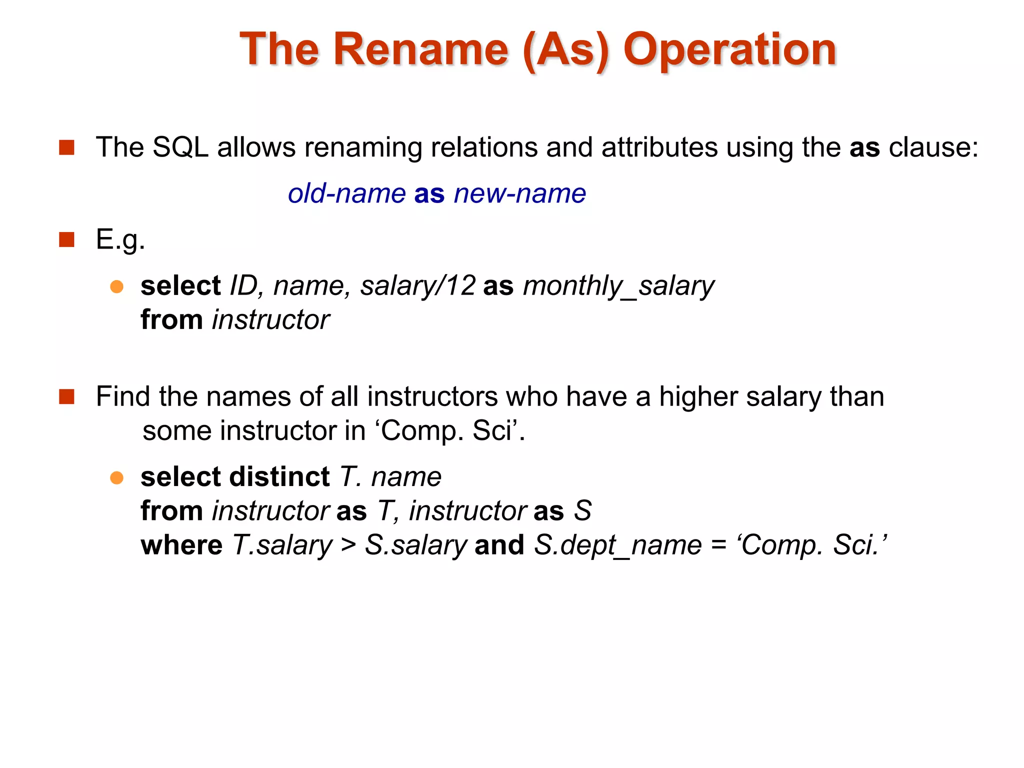 The Rename (As) Operation 
 The SQL allows renaming relations and attributes using the as clause: 
old-name as new-name 
 E.g. 
 select ID, name, salary/12 as monthly_salary 
from instructor 
 Find the names of all instructors who have a higher salary than 
some instructor in ‘Comp. Sci’. 
 select distinct T. name 
from instructor as T, instructor as S 
where T.salary > S.salary and S.dept_name = ‘Comp. Sci.’ 
 