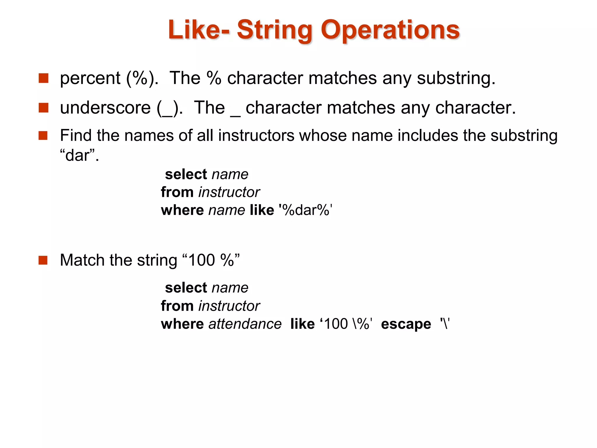 Like- String Operations 
 percent (%). The % character matches any substring. 
 underscore (_). The _ character matches any character. 
 Find the names of all instructors whose name includes the substring 
“dar”. 
select name 
from instructor 
where name like '%dar%' 
 Match the string “100 %” 
select name 
from instructor 
where attendance like ‘100 %' escape '' 
 