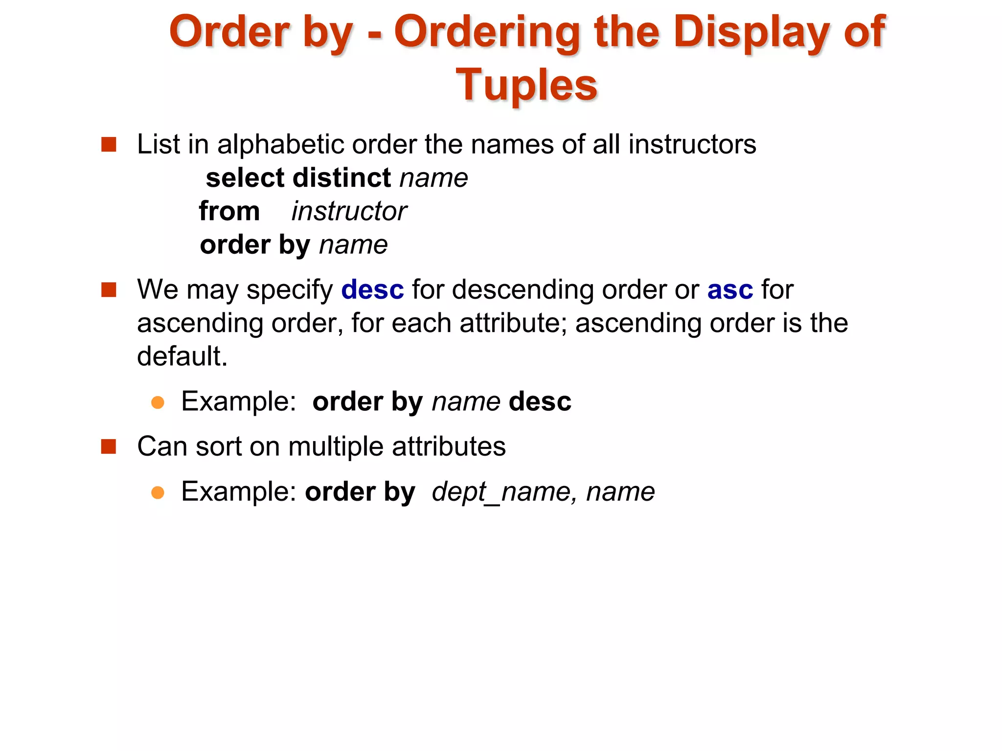 Order by - Ordering the Display of 
Tuples 
 List in alphabetic order the names of all instructors 
select distinct name 
from instructor 
order by name 
 We may specify desc for descending order or asc for 
ascending order, for each attribute; ascending order is the 
default. 
 Example: order by name desc 
 Can sort on multiple attributes 
 Example: order by dept_name, name 
