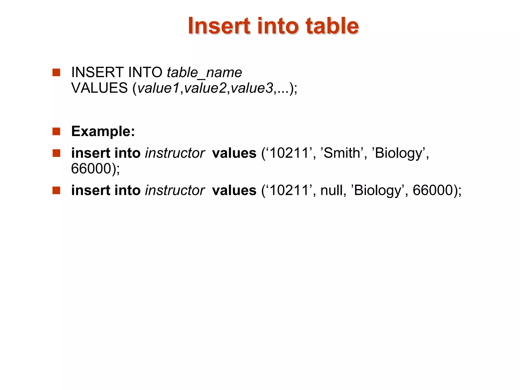 Insert into table 
 INSERT INTO table_name 
VALUES (value1,value2,value3,...); 
 Example: 
 insert into instructor values (‘10211’, ’Smith’, ’Biology’, 
66000); 
 insert into instructor values (‘10211’, null, ’Biology’, 66000); 
 