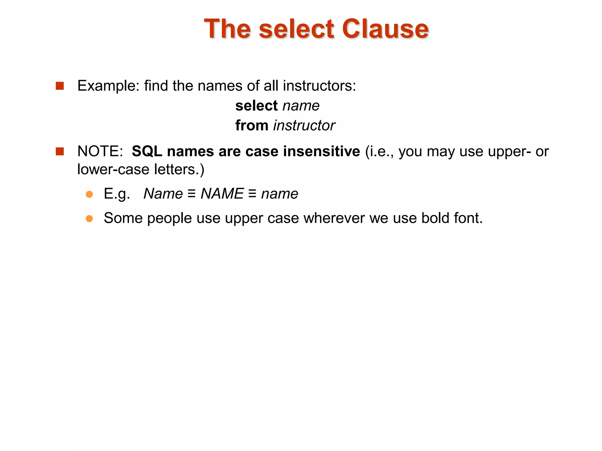 The select Clause 
 Example: find the names of all instructors: 
select name 
from instructor 
 NOTE: SQL names are case insensitive (i.e., you may use upper- or 
lower-case letters.) 
 E.g. Name ≡ NAME ≡ name 
 Some people use upper case wherever we use bold font. 
 