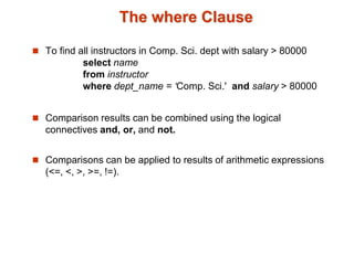 The where Clause 
 To find all instructors in Comp. Sci. dept with salary > 80000 
select name 
from instructor 
where dept_name = ‘Comp. Sci.' and salary > 80000 
 Comparison results can be combined using the logical 
connectives and, or, and not. 
 Comparisons can be applied to results of arithmetic expressions 
(<=, <, >, >=, !=). 
 