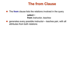 The from Clause 
 The from clause lists the relations involved in the query 
select  
from instructor, teaches 
 generates every possible instructor – teaches pair, with all 
attributes from both relations 
 