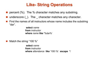 Like- String Operations 
 percent (%). The % character matches any substring. 
 underscore (_). The _ character matches any character. 
 Find the names of all instructors whose name includes the substring 
“dar”. 
select name 
from instructor 
where name like '%dar%' 
 Match the string “100 %” 
select name 
from instructor 
where attendance like ‘100 %' escape '' 
 