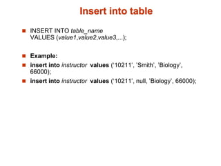 Insert into table 
 INSERT INTO table_name 
VALUES (value1,value2,value3,...); 
 Example: 
 insert into instructor values (‘10211’, ’Smith’, ’Biology’, 
66000); 
 insert into instructor values (‘10211’, null, ’Biology’, 66000); 
 