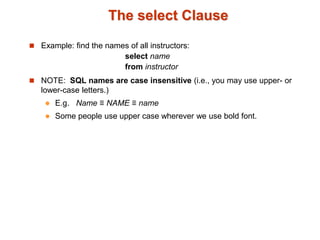 The select Clause 
 Example: find the names of all instructors: 
select name 
from instructor 
 NOTE: SQL names are case insensitive (i.e., you may use upper- or 
lower-case letters.) 
 E.g. Name ≡ NAME ≡ name 
 Some people use upper case wherever we use bold font. 
 