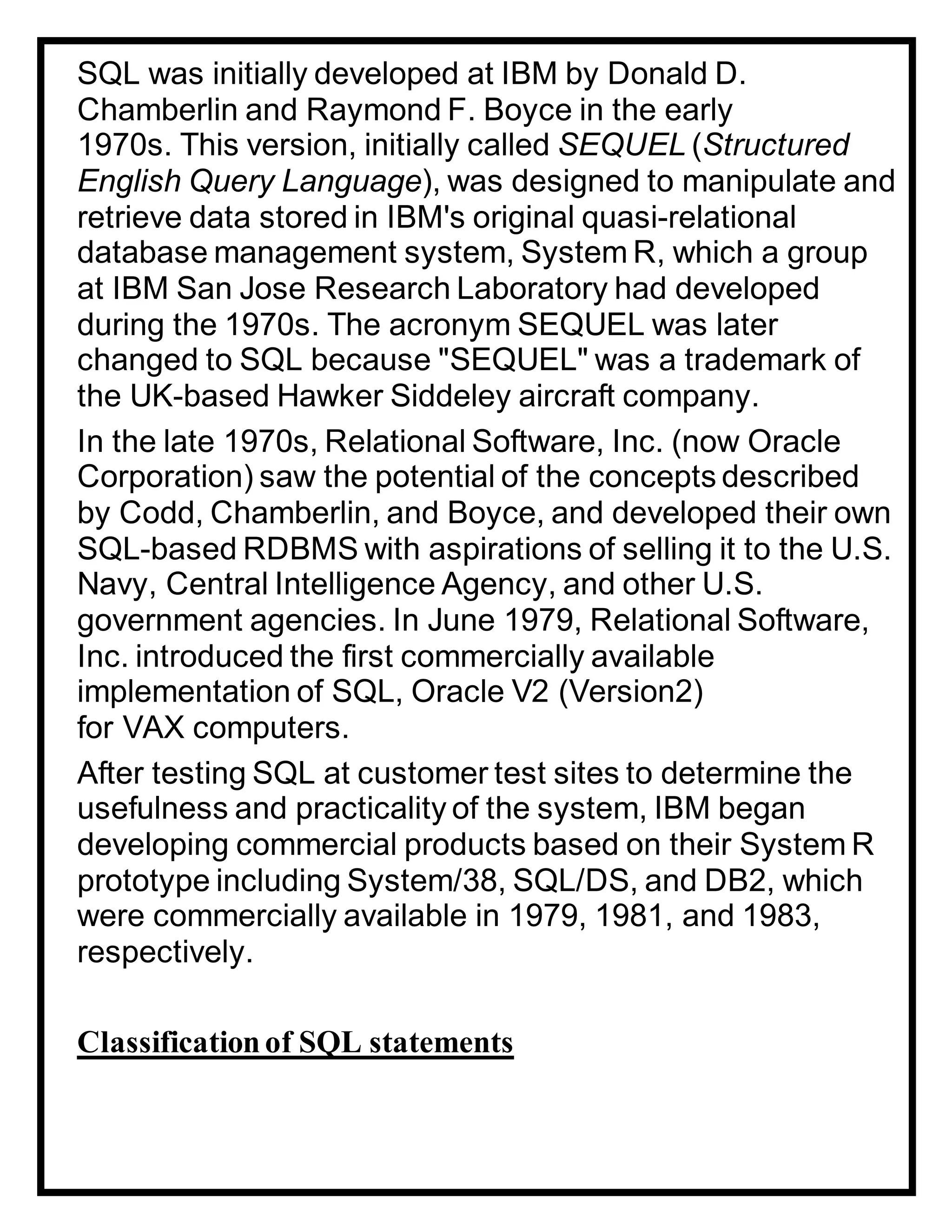 SQL was initially developed at IBM by Donald D.
Chamberlin and Raymond F. Boyce in the early
1970s. This version, initially called SEQUEL (Structured
English Query Language), was designed to manipulate and
retrieve data stored in IBM's original quasi-relational
database management system, System R, which a group
at IBM San Jose Research Laboratory had developed
during the 1970s. The acronym SEQUEL was later
changed to SQL because "SEQUEL" was a trademark of
the UK-based Hawker Siddeley aircraft company.
In the late 1970s, Relational Software, Inc. (now Oracle
Corporation) saw the potential of the concepts described
by Codd, Chamberlin, and Boyce, and developed their own
SQL-based RDBMS with aspirations of selling it to the U.S.
Navy, Central Intelligence Agency, and other U.S.
government agencies. In June 1979, Relational Software,
Inc. introduced the first commercially available
implementation of SQL, Oracle V2 (Version2)
for VAX computers.
After testing SQL at customer test sites to determine the
usefulness and practicality of the system, IBM began
developing commercial products based on their System R
prototype including System/38, SQL/DS, and DB2, which
were commercially available in 1979, 1981, and 1983,
respectively.
Classificationof SQL statements
 