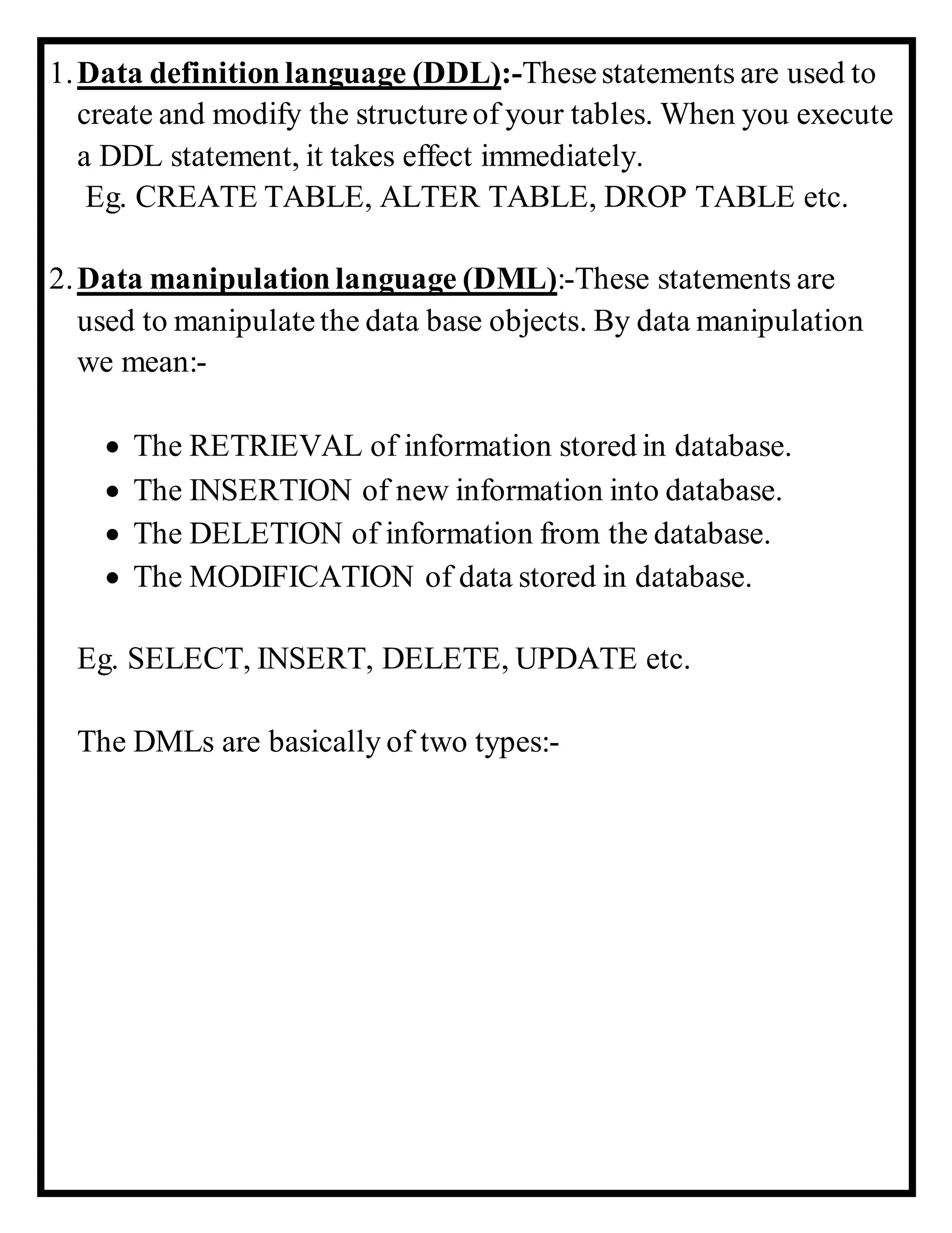 1.Data definitionlanguage (DDL):-Thesestatements are used to
create and modify the structureof your tables. When you execute
a DDL statement, it takes effect immediately.
Eg. CREATE TABLE, ALTER TABLE, DROP TABLE etc.
2.Data manipulation language (DML):-These statements are
used to manipulatethe data base objects. By data manipulation
we mean:-
 The RETRIEVAL of information stored in database.
 The INSERTION of new information into database.
 The DELETION of information from the database.
 The MODIFICATION of data stored in database.
Eg. SELECT, INSERT, DELETE, UPDATE etc.
The DMLs are basically of two types:-
 