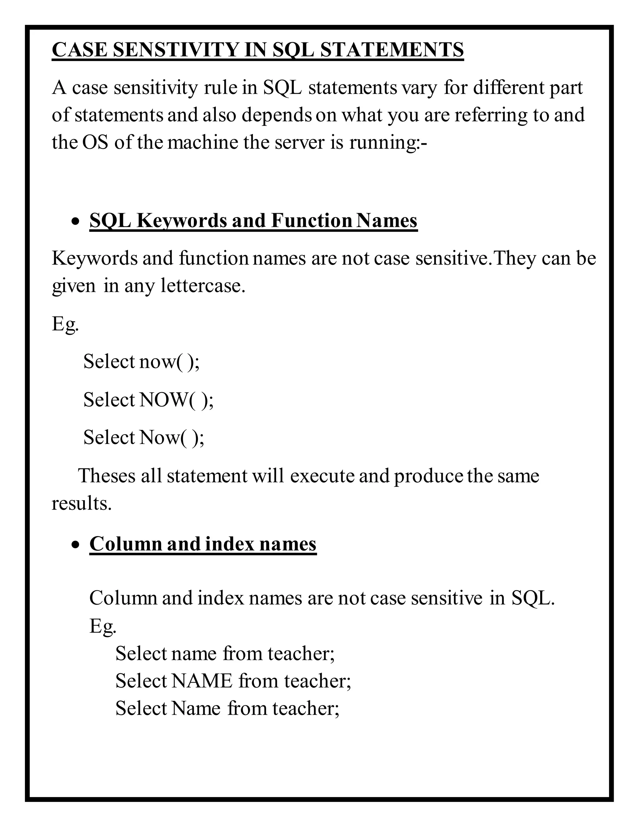 CASE SENSTIVITY IN SQL STATEMENTS
A case sensitivity rule in SQL statements vary for different part
of statements and also dependson what you are referring to and
the OS of the machine the server is running:-
 SQL Keywords and FunctionNames
Keywords and function names are not case sensitive.They can be
given in any lettercase.
Eg.
Select now( );
Select NOW( );
Select Now( );
Theses all statement will execute and producethe same
results.
 Column and index names
Column and index names are not case sensitive in SQL.
Eg.
Select name from teacher;
Select NAME from teacher;
Select Name from teacher;
 