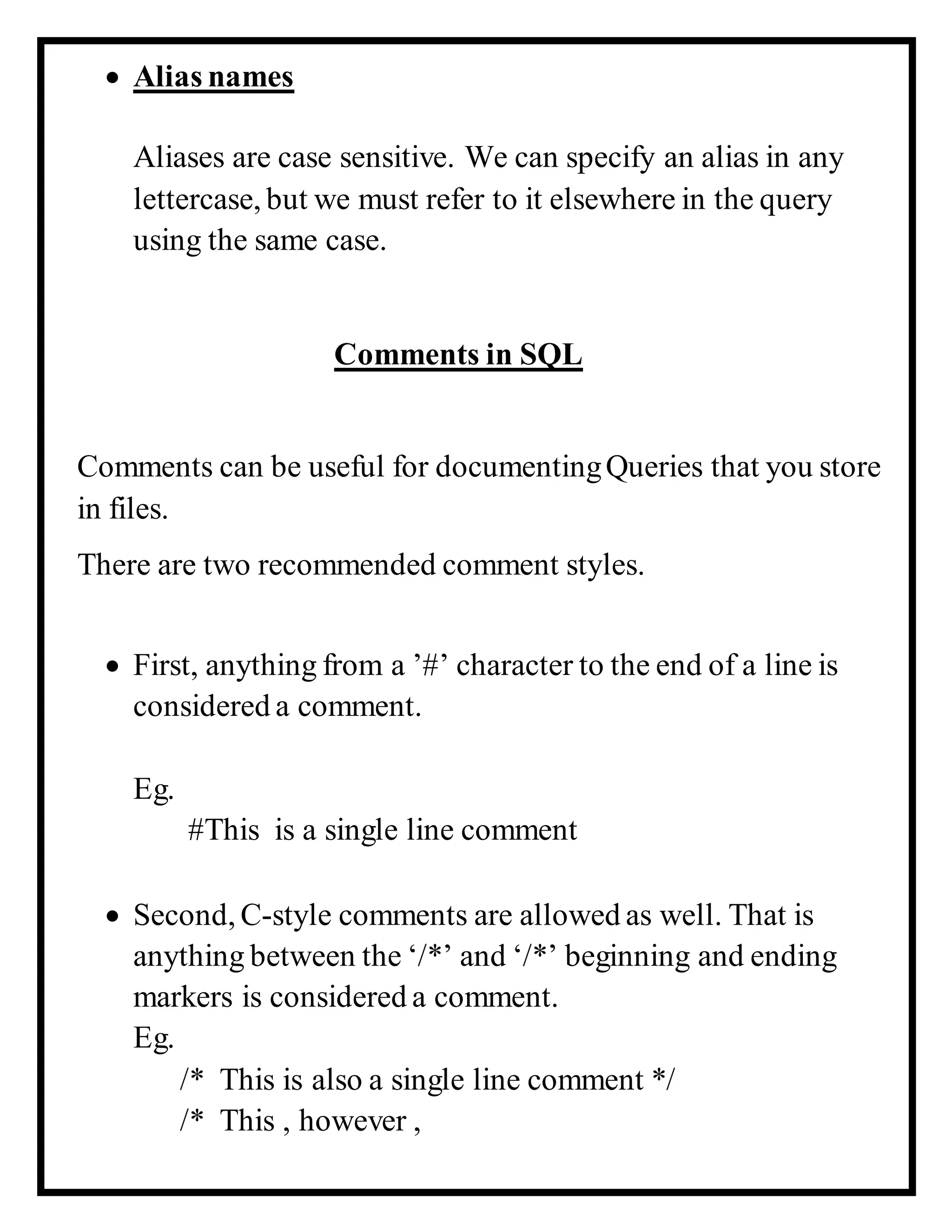  Alias names
Aliases are case sensitive. We can specify an alias in any
lettercase, but we must refer to it elsewhere in the query
using the same case.
Comments in SQL
Comments can be useful for documentingQueries that you store
in files.
There are two recommended comment styles.
 First, anything from a ’#’ character to the end of a line is
considered a comment.
Eg.
#This is a single line comment
 Second, C-style comments are allowed as well. That is
anything between the ‘/*’ and ‘/*’ beginning and ending
markers is considered a comment.
Eg.
/* This is also a single line comment */
/* This , however ,
 