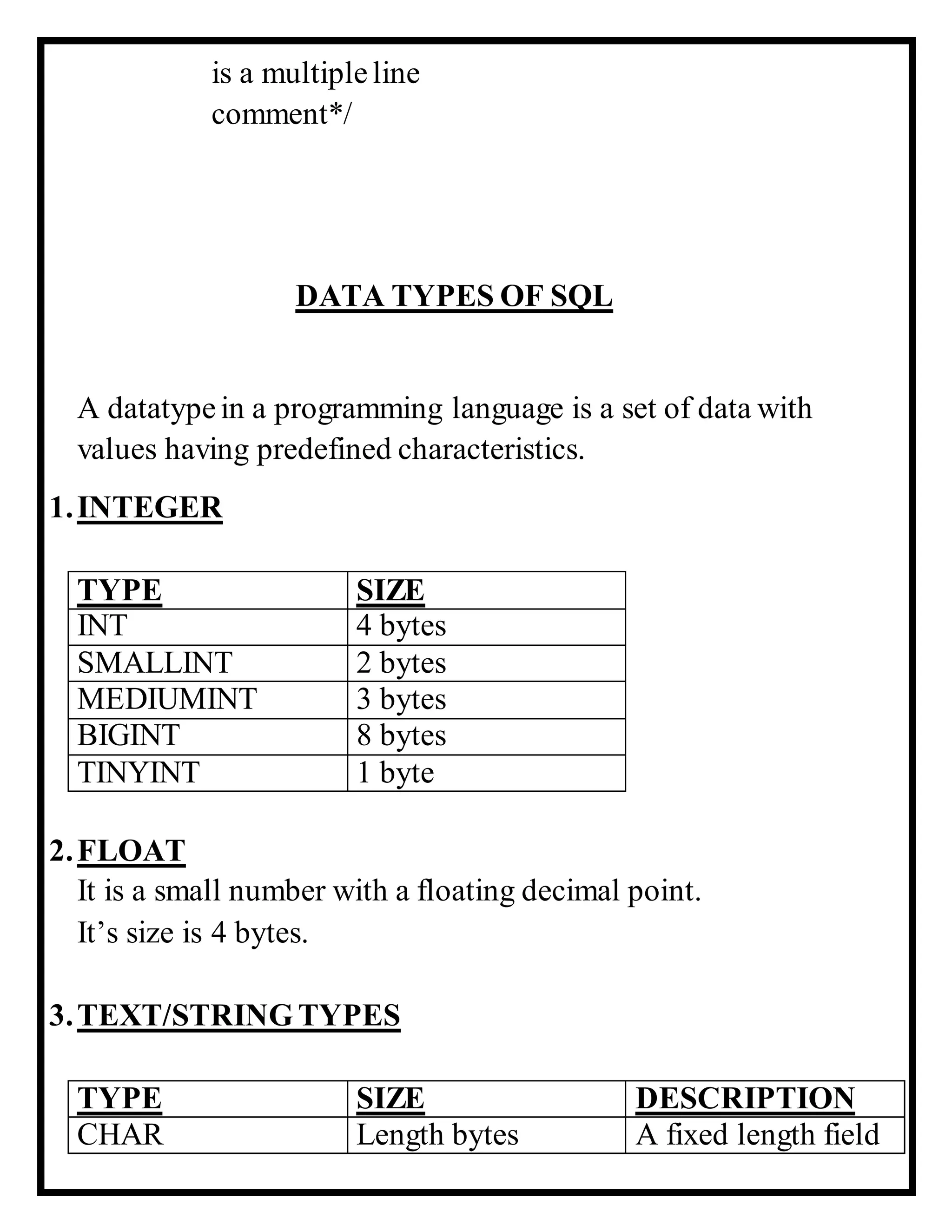 is a multipleline
comment*/
DATA TYPES OF SQL
A datatypein a programming language is a set of data with
values having predefined characteristics.
1.INTEGER
TYPE SIZE
INT 4 bytes
SMALLINT 2 bytes
MEDIUMINT 3 bytes
BIGINT 8 bytes
TINYINT 1 byte
2.FLOAT
It is a small number with a floating decimal point.
It’s size is 4 bytes.
3.TEXT/STRINGTYPES
TYPE SIZE DESCRIPTION
CHAR Length bytes A fixed length field
 