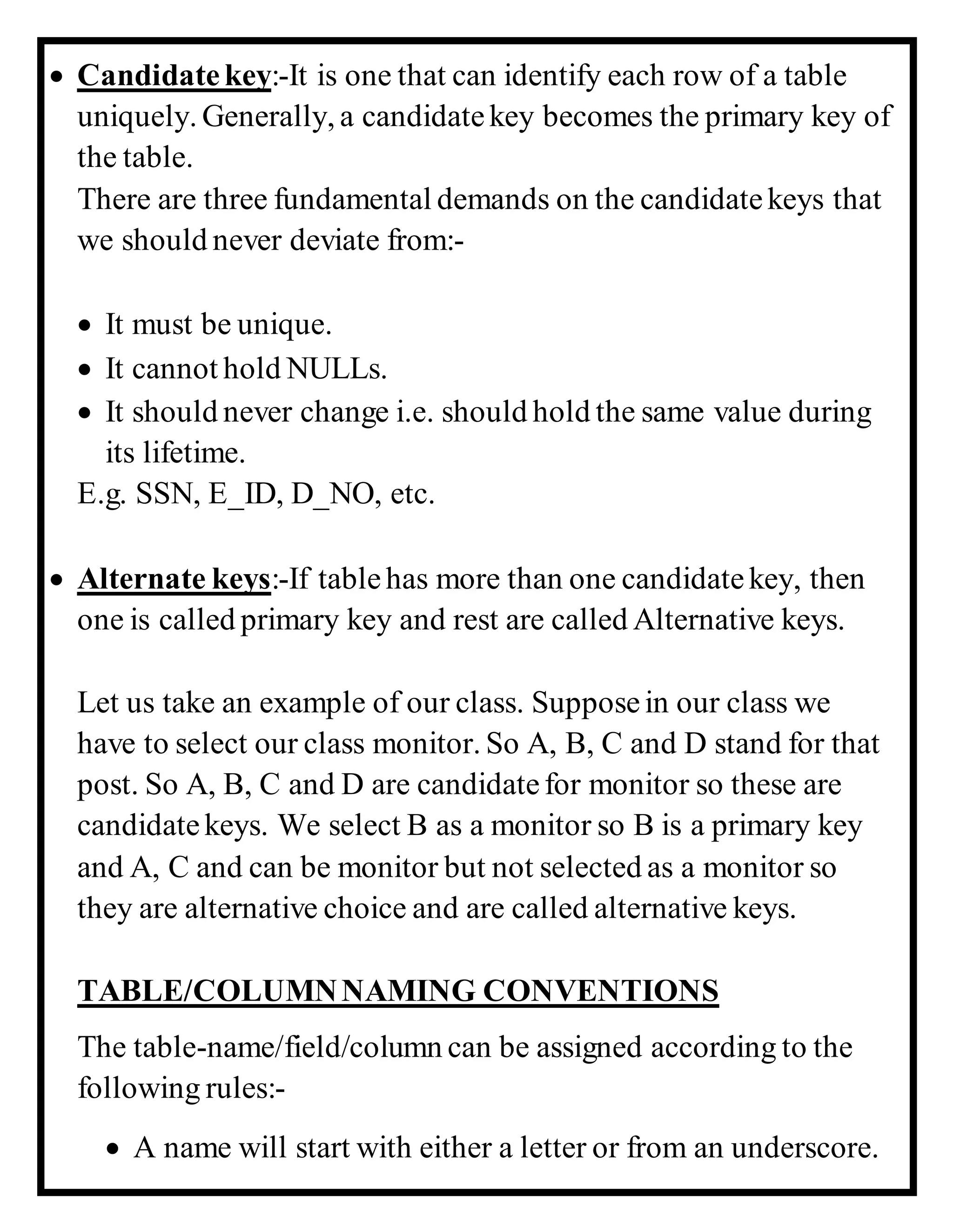  Candidatekey:-It is one that can identify each row of a table
uniquely. Generally, a candidatekey becomes the primary key of
the table.
There are three fundamental demands on the candidatekeys that
we should never deviate from:-
 It must be unique.
 It cannot hold NULLs.
 It should never change i.e. should hold the same value during
its lifetime.
E.g. SSN, E_ID, D_NO, etc.
 Alternate keys:-If tablehas more than one candidatekey, then
one is called primary key and rest are called Alternative keys.
Let us take an example of our class. Supposein our class we
have to select our class monitor. So A, B, C and D stand for that
post. So A, B, C and D are candidatefor monitor so these are
candidatekeys. We select B as a monitor so B is a primary key
and A, C and can be monitor but not selected as a monitor so
they are alternative choice and are called alternative keys.
TABLE/COLUMNNAMING CONVENTIONS
The table-name/field/column can be assigned according to the
following rules:-
 A name will start with either a letter or from an underscore.
 