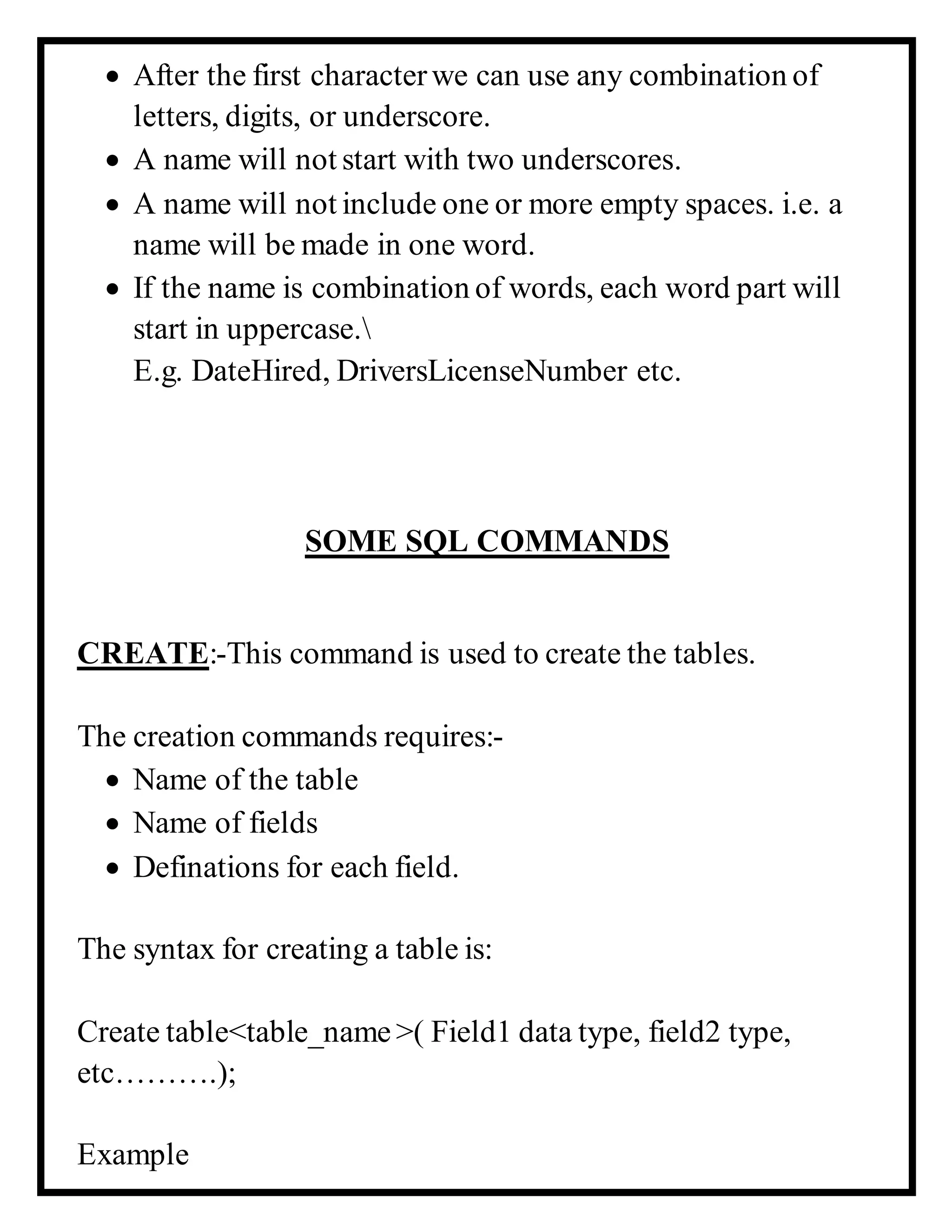 After the first characterwe can use any combination of
letters, digits, or underscore.
 A name will not start with two underscores.
 A name will not include one or more empty spaces. i.e. a
name will be made in one word.
 If the name is combination of words, each word part will
start in uppercase.
E.g. DateHired, DriversLicenseNumber etc.
SOME SQL COMMANDS
CREATE:-This command is used to create the tables.
The creation commands requires:-
 Name of the table
 Name of fields
 Definations for each field.
The syntax for creating a table is:
Create table<table_name >( Field1 data type, field2 type,
etc……….);
Example
 