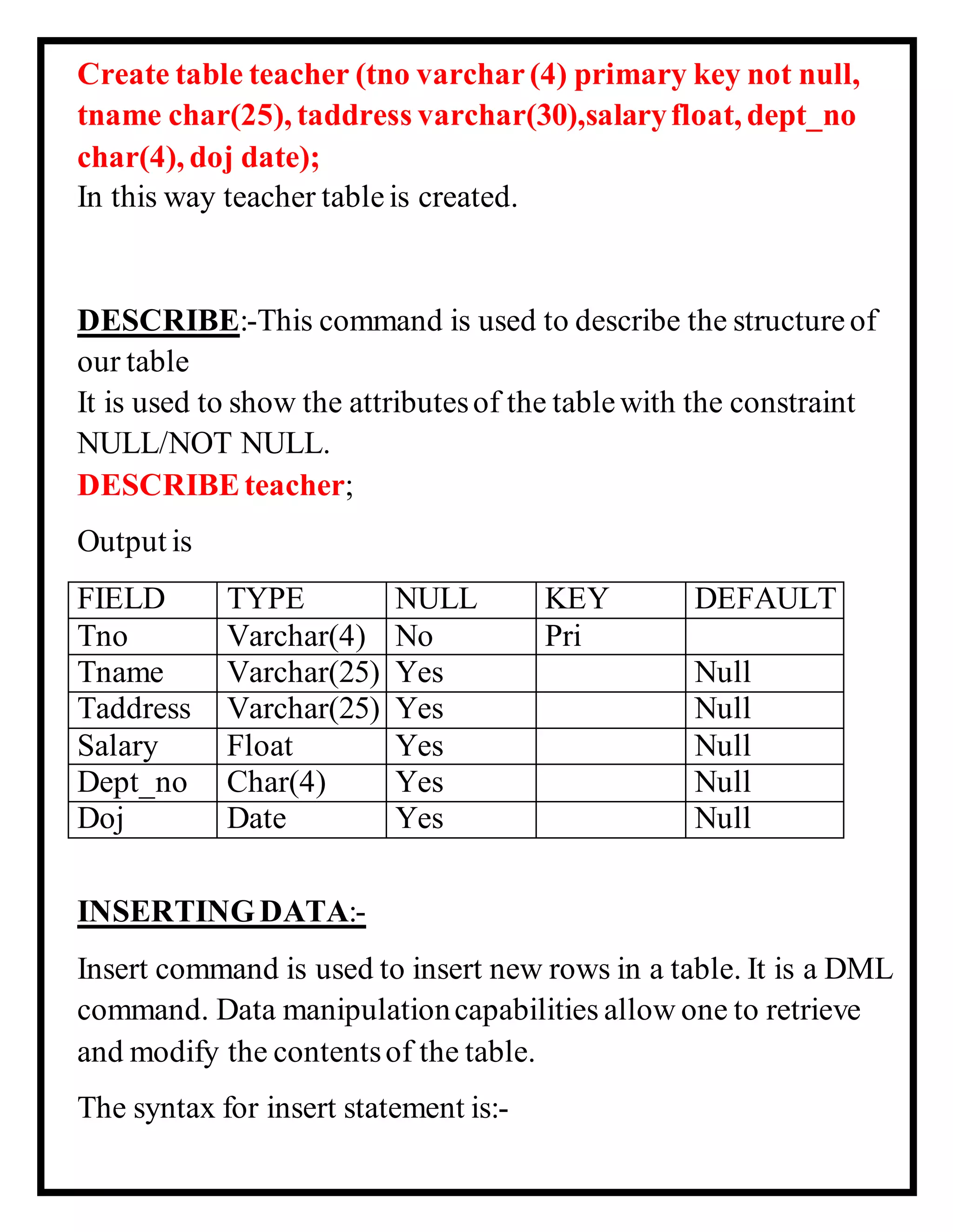 Create table teacher (tno varchar (4) primary key not null,
tname char(25), taddress varchar(30),salaryfloat, dept_no
char(4), doj date);
In this way teacher tableis created.
DESCRIBE:-This command is used to describe the structureof
our table
It is used to show the attributesof the tablewith the constraint
NULL/NOT NULL.
DESCRIBEteacher;
Output is
FIELD TYPE NULL KEY DEFAULT
Tno Varchar(4) No Pri
Tname Varchar(25) Yes Null
Taddress Varchar(25) Yes Null
Salary Float Yes Null
Dept_no Char(4) Yes Null
Doj Date Yes Null
INSERTINGDATA:-
Insert command is used to insert new rows in a table. It is a DML
command. Data manipulationcapabilities allow one to retrieve
and modify the contentsof the table.
The syntax for insert statement is:-
 