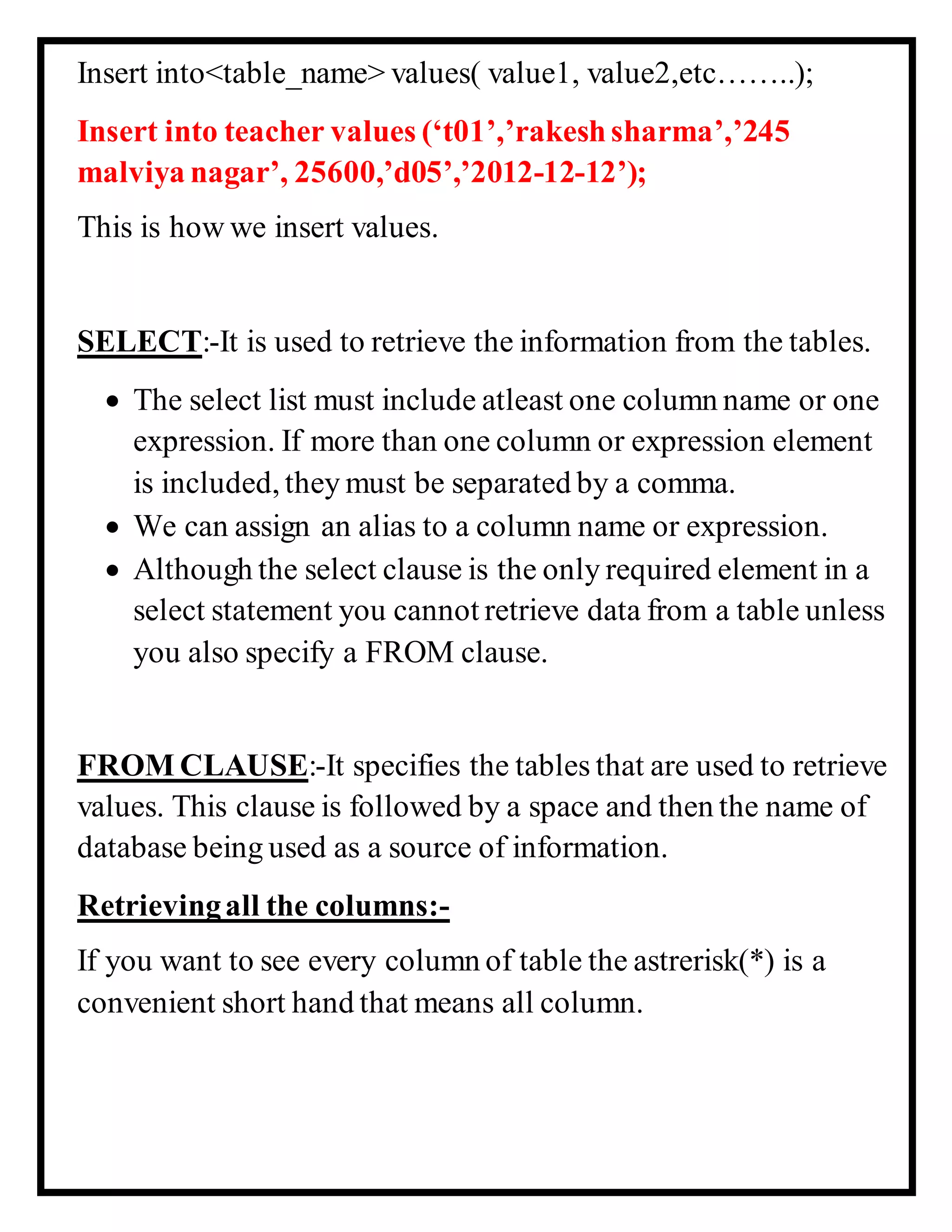 Insert into<table_name> values( value1, value2,etc……..);
Insert into teacher values (‘t01’,’rakeshsharma’,’245
malviya nagar’, 25600,’d05’,’2012-12-12’);
This is how we insert values.
SELECT:-It is used to retrieve the information from the tables.
 The select list must include atleast one column name or one
expression. If more than one column or expression element
is included, they must be separated by a comma.
 We can assign an alias to a column name or expression.
 Although the select clause is the only required element in a
select statement you cannot retrieve data from a table unless
you also specify a FROM clause.
FROM CLAUSE:-It specifies the tables that are used to retrieve
values. This clause is followed by a space and then the name of
database being used as a source of information.
Retrievingall the columns:-
If you want to see every column of table the astrerisk(*) is a
convenient short hand that means all column.
 