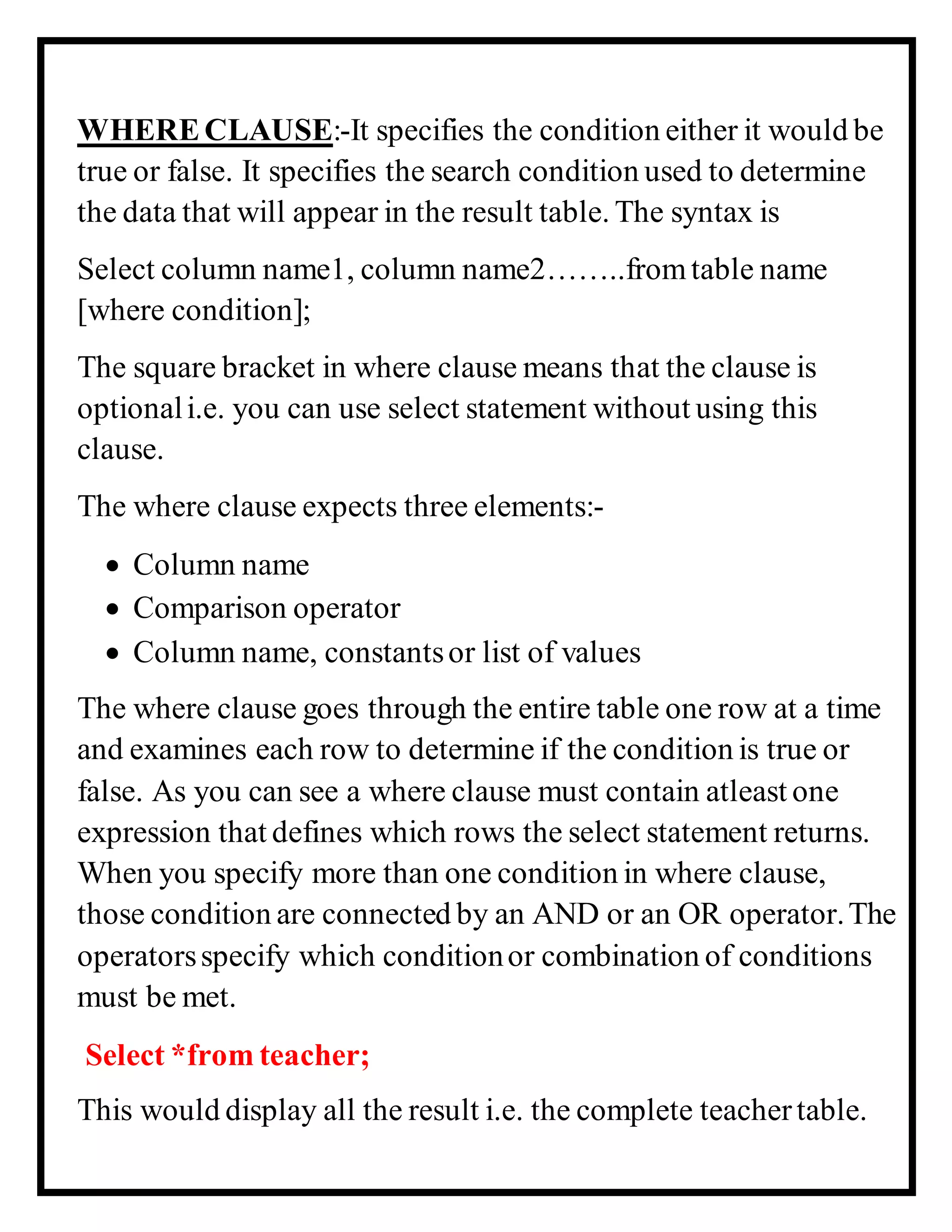 WHERECLAUSE:-It specifies the condition either it would be
true or false. It specifies the search condition used to determine
the data that will appear in the result table. The syntax is
Select column name1, column name2……..fromtable name
[where condition];
The square bracket in where clause means that the clause is
optionali.e. you can use select statement without using this
clause.
The where clause expects three elements:-
 Column name
 Comparison operator
 Column name, constantsor list of values
The where clause goes through the entire table one row at a time
and examines each row to determine if the condition is true or
false. As you can see a where clause must contain atleast one
expression that defines which rows the select statement returns.
When you specify more than one condition in where clause,
those condition are connected by an AND or an OR operator.The
operatorsspecify which conditionor combination of conditions
must be met.
Select *from teacher;
This would display all the result i.e. the complete teachertable.
 