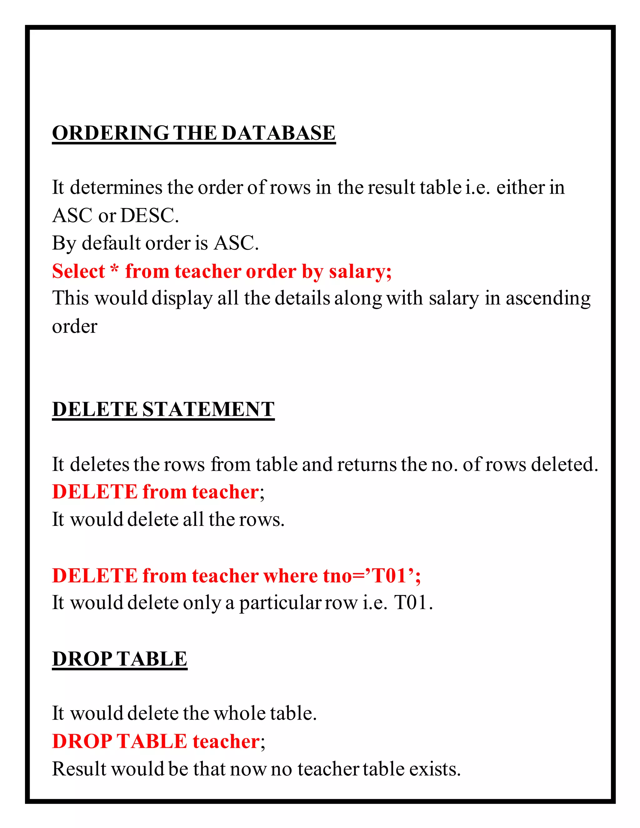 ORDERINGTHE DATABASE
It determines the order of rows in the result tablei.e. either in
ASC or DESC.
By default order is ASC.
Select * from teacher order by salary;
This would display all the details along with salary in ascending
order
DELETE STATEMENT
It deletes the rows from table and returns the no. of rows deleted.
DELETE from teacher;
It would delete all the rows.
DELETE from teacher where tno=’T01’;
It would delete only a particularrow i.e. T01.
DROP TABLE
It would delete the whole table.
DROP TABLE teacher;
Result would be that now no teachertable exists.
 