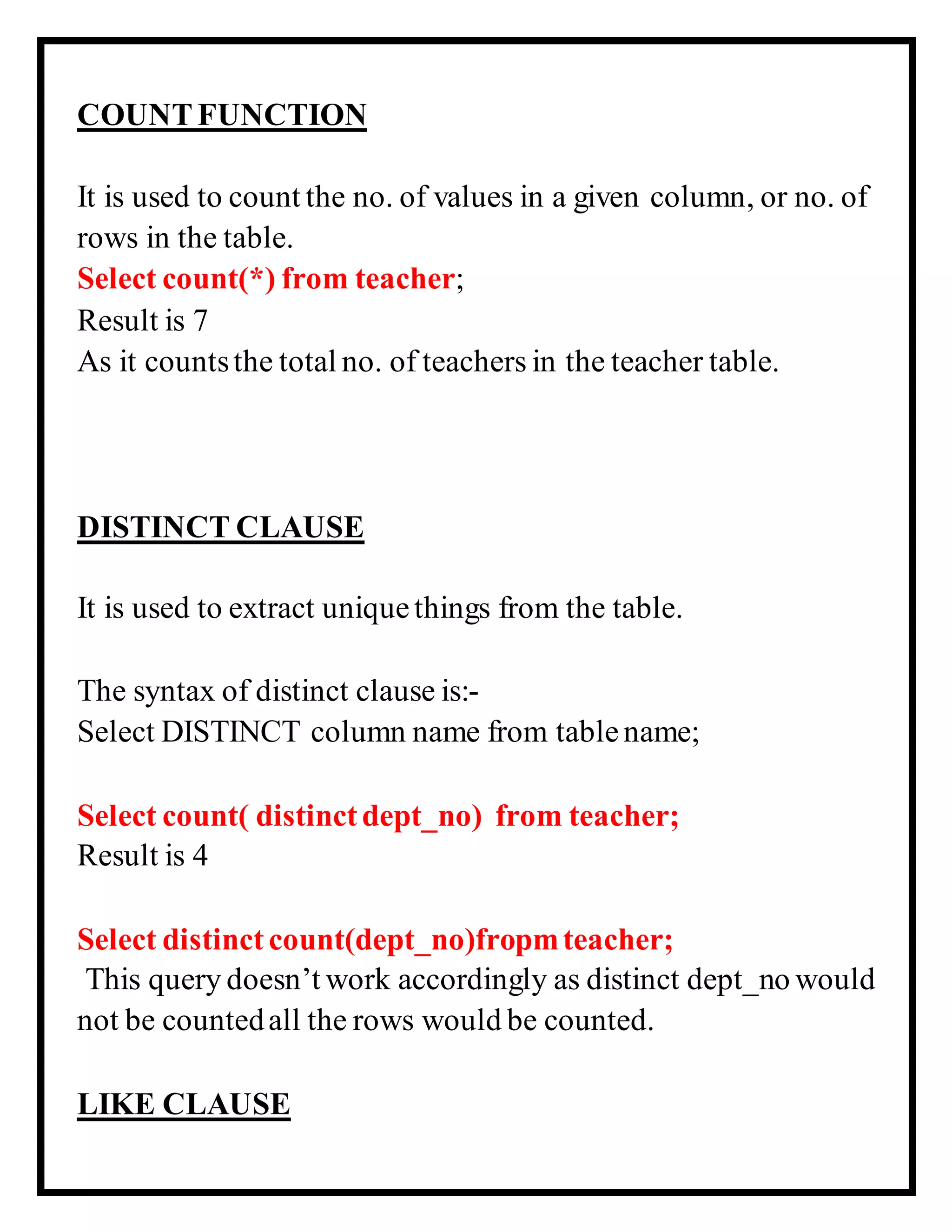 COUNTFUNCTION
It is used to count the no. of values in a given column, or no. of
rows in the table.
Select count(*) from teacher;
Result is 7
As it countsthe total no. of teachers in the teacher table.
DISTINCT CLAUSE
It is used to extract uniquethings from the table.
The syntax of distinct clause is:-
Select DISTINCT column name from tablename;
Select count( distinctdept_no) from teacher;
Result is 4
Select distinct count(dept_no)fropmteacher;
This query doesn’t work accordingly as distinct dept_no would
not be countedall the rows would be counted.
LIKE CLAUSE
 