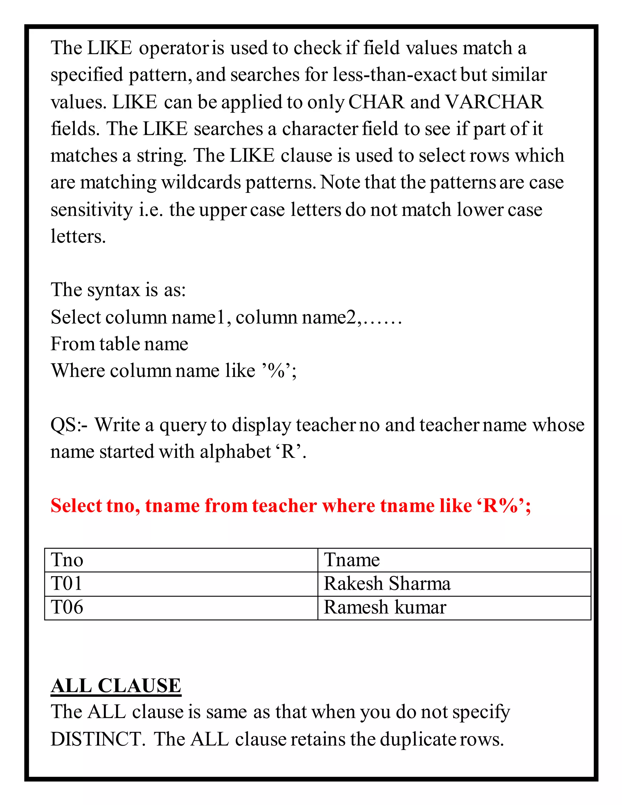 The LIKE operatoris used to check if field values match a
specified pattern, and searches for less-than-exact but similar
values. LIKE can be applied to only CHAR and VARCHAR
fields. The LIKE searches a characterfield to see if part of it
matches a string. The LIKE clause is used to select rows which
are matching wildcards patterns. Note that the patternsare case
sensitivity i.e. the uppercase letters do not match lower case
letters.
The syntax is as:
Select column name1, column name2,……
From table name
Where column name like ’%’;
QS:- Write a query to display teacherno and teachername whose
name started with alphabet ‘R’.
Select tno, tname from teacher where tname like ‘R%’;
Tno Tname
T01 Rakesh Sharma
T06 Ramesh kumar
ALL CLAUSE
The ALL clause is same as that when you do not specify
DISTINCT. The ALL clause retains the duplicaterows.
 