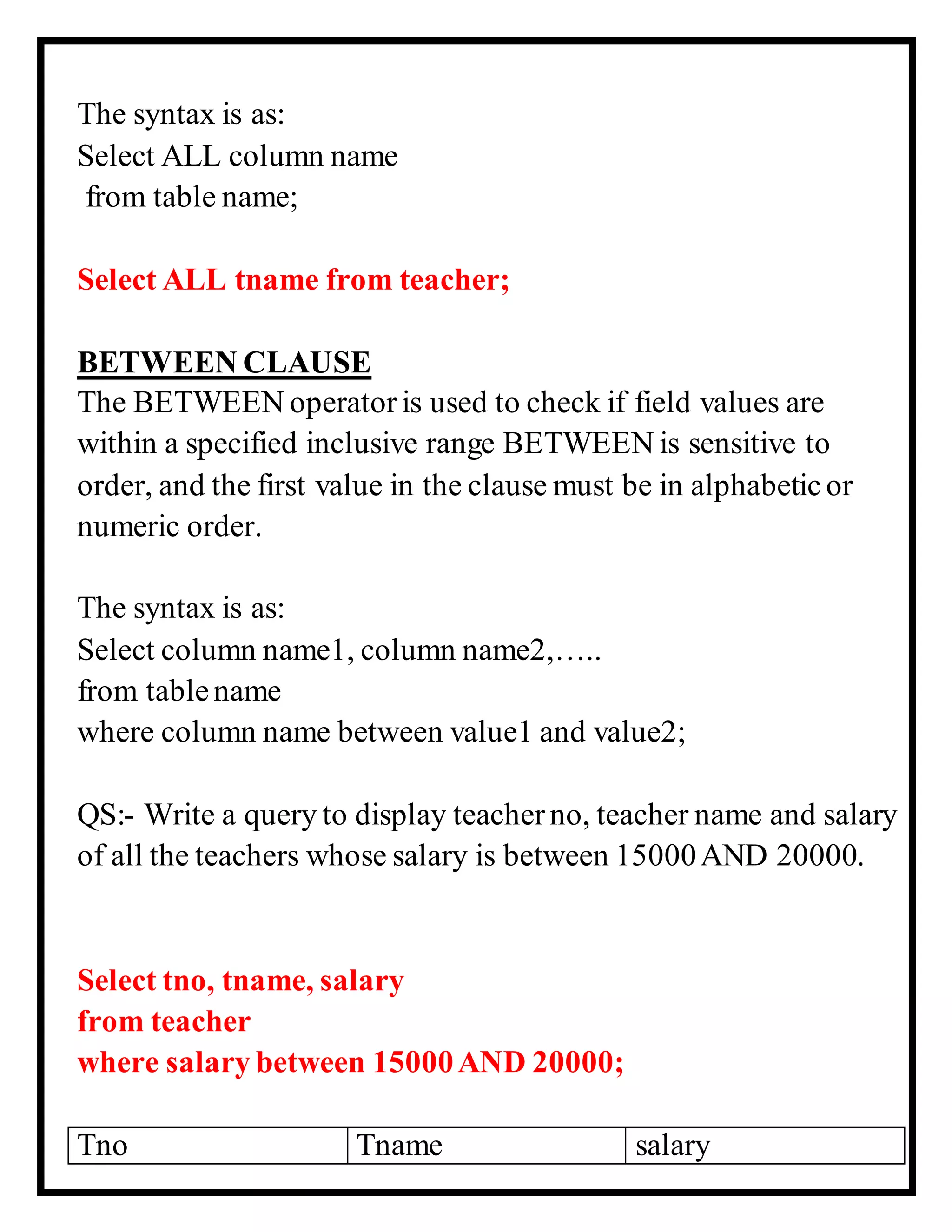 The syntax is as:
Select ALL column name
from table name;
Select ALL tname from teacher;
BETWEEN CLAUSE
The BETWEEN operatoris used to check if field values are
within a specified inclusive range BETWEEN is sensitive to
order, and the first value in the clause must be in alphabeticor
numeric order.
The syntax is as:
Select column name1, column name2,…..
from tablename
where column name between value1 and value2;
QS:- Write a query to display teacherno, teacher name and salary
of all the teachers whose salary is between 15000AND 20000.
Select tno, tname, salary
from teacher
where salary between 15000AND 20000;
Tno Tname salary
 