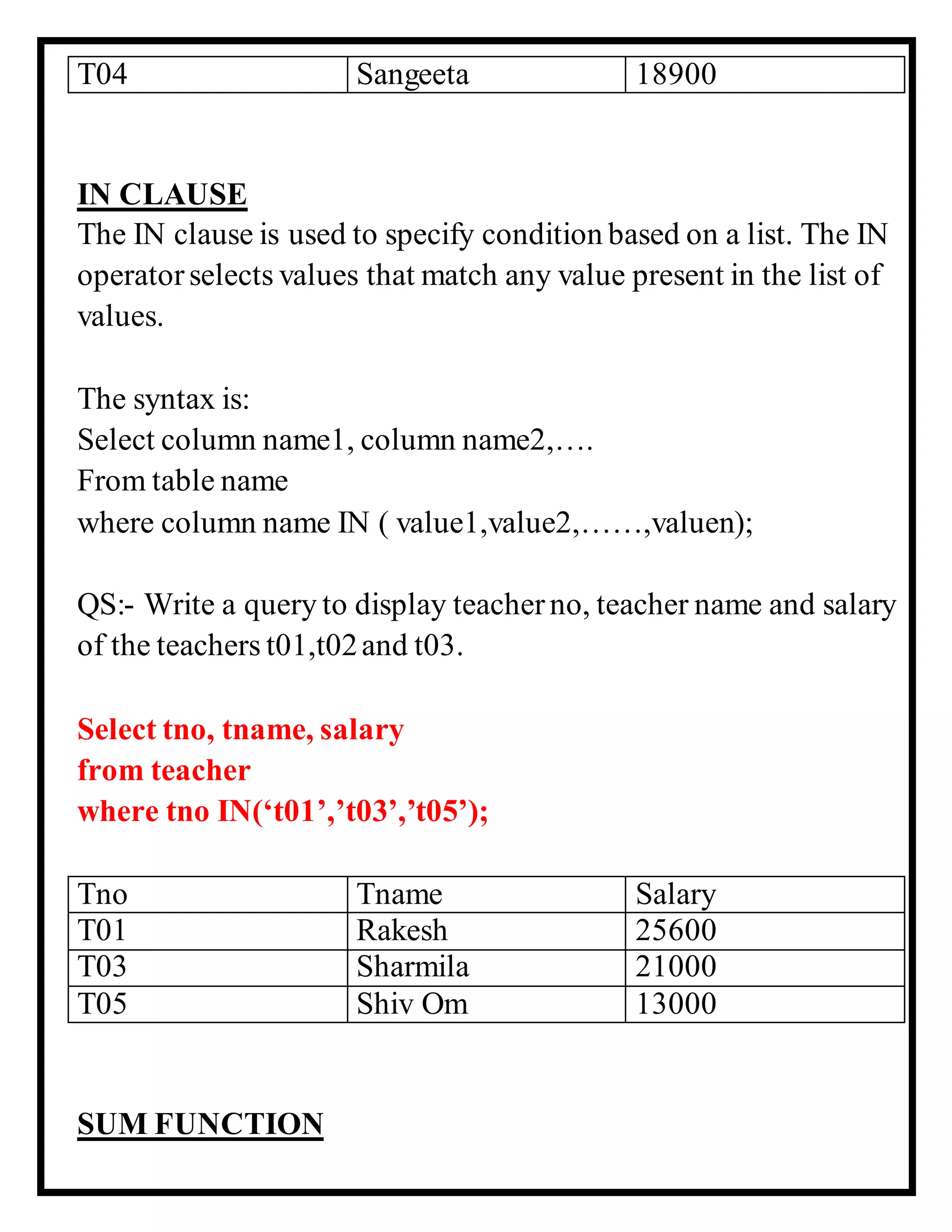 T04 Sangeeta 18900
IN CLAUSE
The IN clause is used to specify condition based on a list. The IN
operatorselects values that match any value present in the list of
values.
The syntax is:
Select column name1, column name2,….
From table name
where column name IN ( value1,value2,……,valuen);
QS:- Write a query to display teacherno, teacher name and salary
of the teachers t01,t02and t03.
Select tno, tname, salary
from teacher
where tno IN(‘t01’,’t03’,’t05’);
Tno Tname Salary
T01 Rakesh 25600
T03 Sharmila 21000
T05 Shiv Om 13000
SUM FUNCTION
 