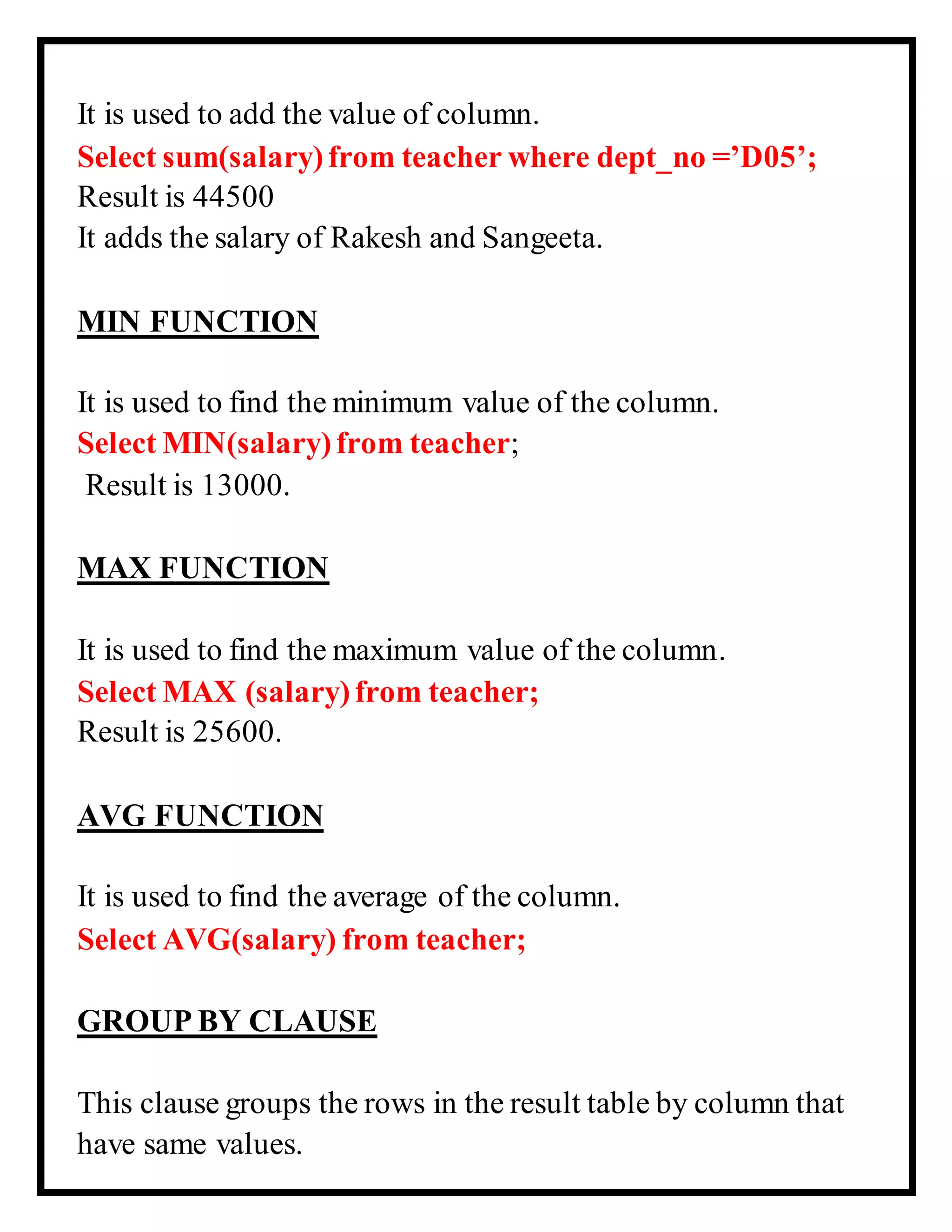 It is used to add the value of column.
Select sum(salary)from teacher where dept_no =’D05’;
Result is 44500
It adds the salary of Rakesh and Sangeeta.
MIN FUNCTION
It is used to find the minimum value of the column.
Select MIN(salary)from teacher;
Result is 13000.
MAX FUNCTION
It is used to find the maximum value of the column.
Select MAX (salary)from teacher;
Result is 25600.
AVG FUNCTION
It is used to find the average of the column.
Select AVG(salary) from teacher;
GROUP BY CLAUSE
This clause groups the rows in the result table by column that
have same values.
 