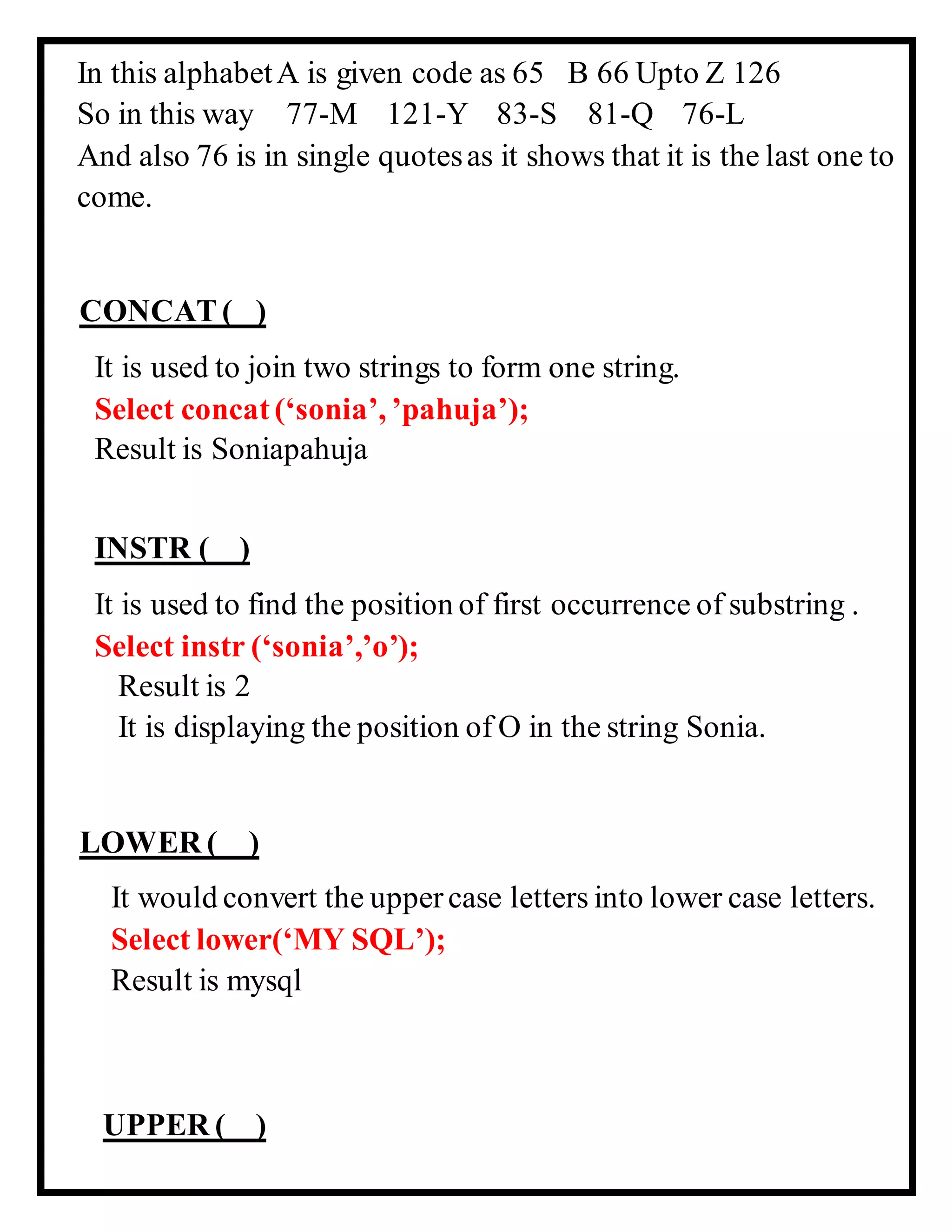 In this alphabetA is given code as 65 B 66 Upto Z 126
So in this way 77-M 121-Y 83-S 81-Q 76-L
And also 76 is in single quotesas it shows that it is the last one to
come.
CONCAT ( )
It is used to join two strings to form one string.
Select concat (‘sonia’, ’pahuja’);
Result is Soniapahuja
INSTR ( )
It is used to find the position of first occurrence of substring .
Select instr (‘sonia’,’o’);
Result is 2
It is displaying the position of O in the string Sonia.
LOWER ( )
It would convert the uppercase letters into lower case letters.
Select lower(‘MY SQL’);
Result is mysql
UPPER ( )
 