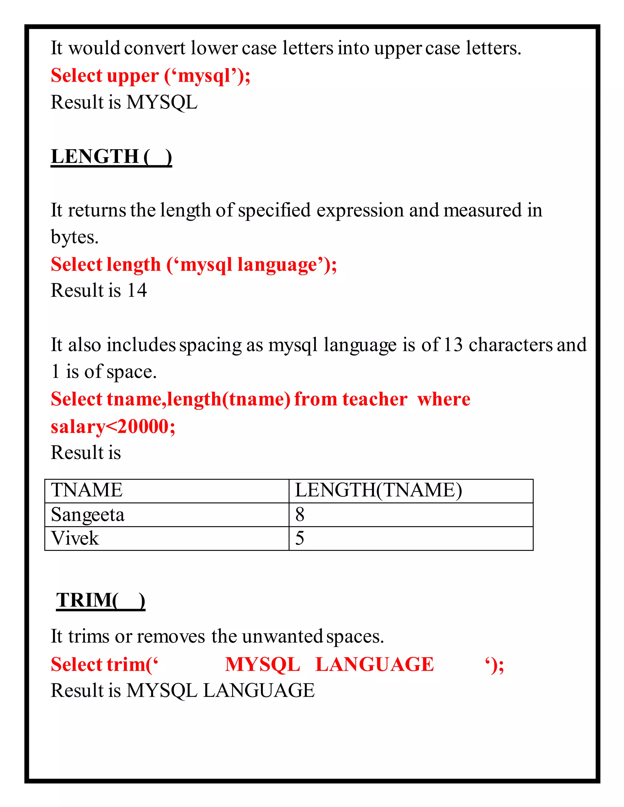 It would convert lower case letters into uppercase letters.
Select upper (‘mysql’);
Result is MYSQL
LENGTH ( )
It returns the length of specified expression and measured in
bytes.
Select length (‘mysql language’);
Result is 14
It also includesspacing as mysql language is of 13 characters and
1 is of space.
Select tname,length(tname)from teacher where
salary<20000;
Result is
TNAME LENGTH(TNAME)
Sangeeta 8
Vivek 5
TRIM( )
It trims or removes the unwantedspaces.
Select trim(‘ MYSQL LANGUAGE ‘);
Result is MYSQL LANGUAGE
 