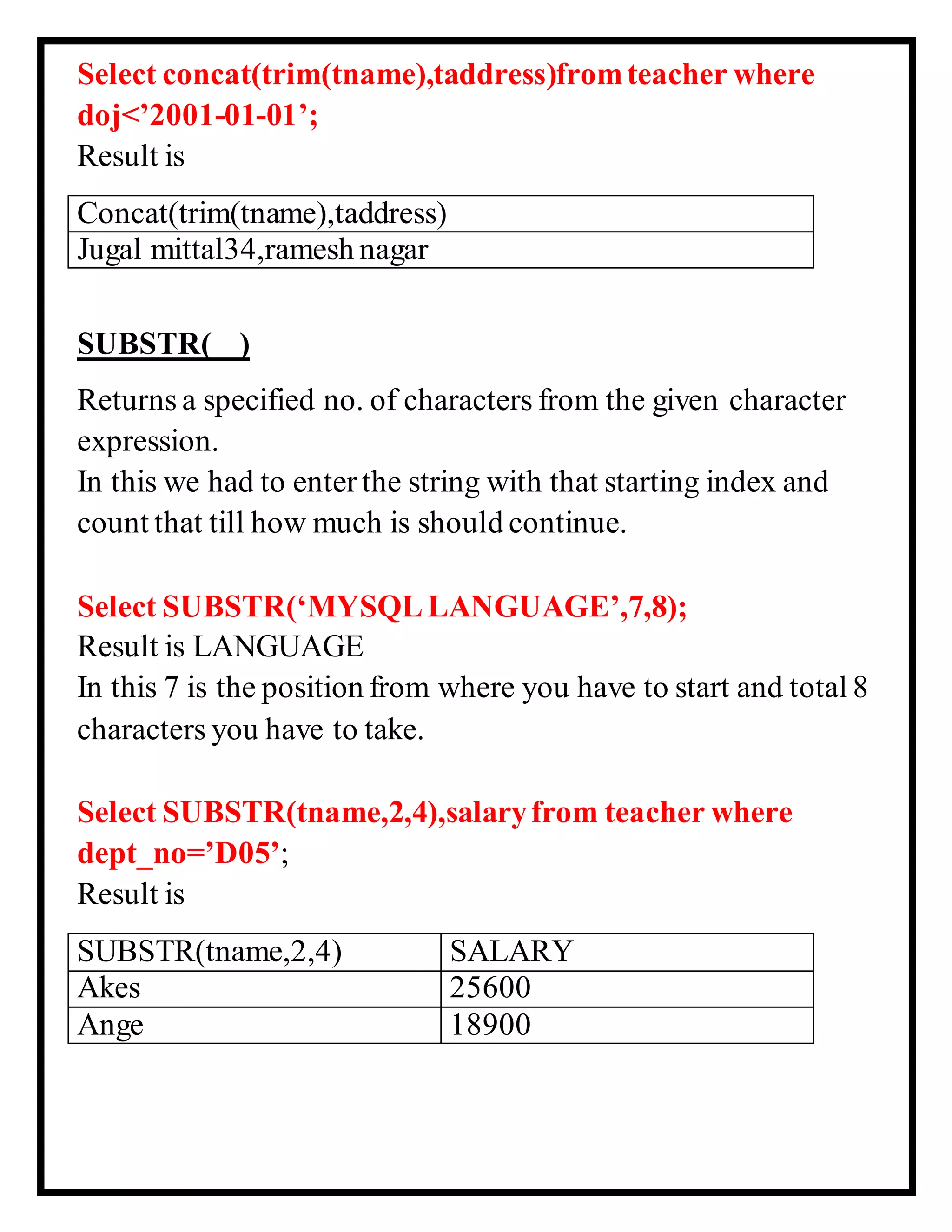 Select concat(trim(tname),taddress)fromteacher where
doj<’2001-01-01’;
Result is
Concat(trim(tname),taddress)
Jugal mittal34,ramesh nagar
SUBSTR( )
Returns a specified no. of characters from the given character
expression.
In this we had to enterthe string with that starting index and
count that till how much is should continue.
Select SUBSTR(‘MYSQLLANGUAGE’,7,8);
Result is LANGUAGE
In this 7 is the position from where you have to start and total 8
characters you have to take.
Select SUBSTR(tname,2,4),salaryfrom teacher where
dept_no=’D05’;
Result is
SUBSTR(tname,2,4) SALARY
Akes 25600
Ange 18900
 