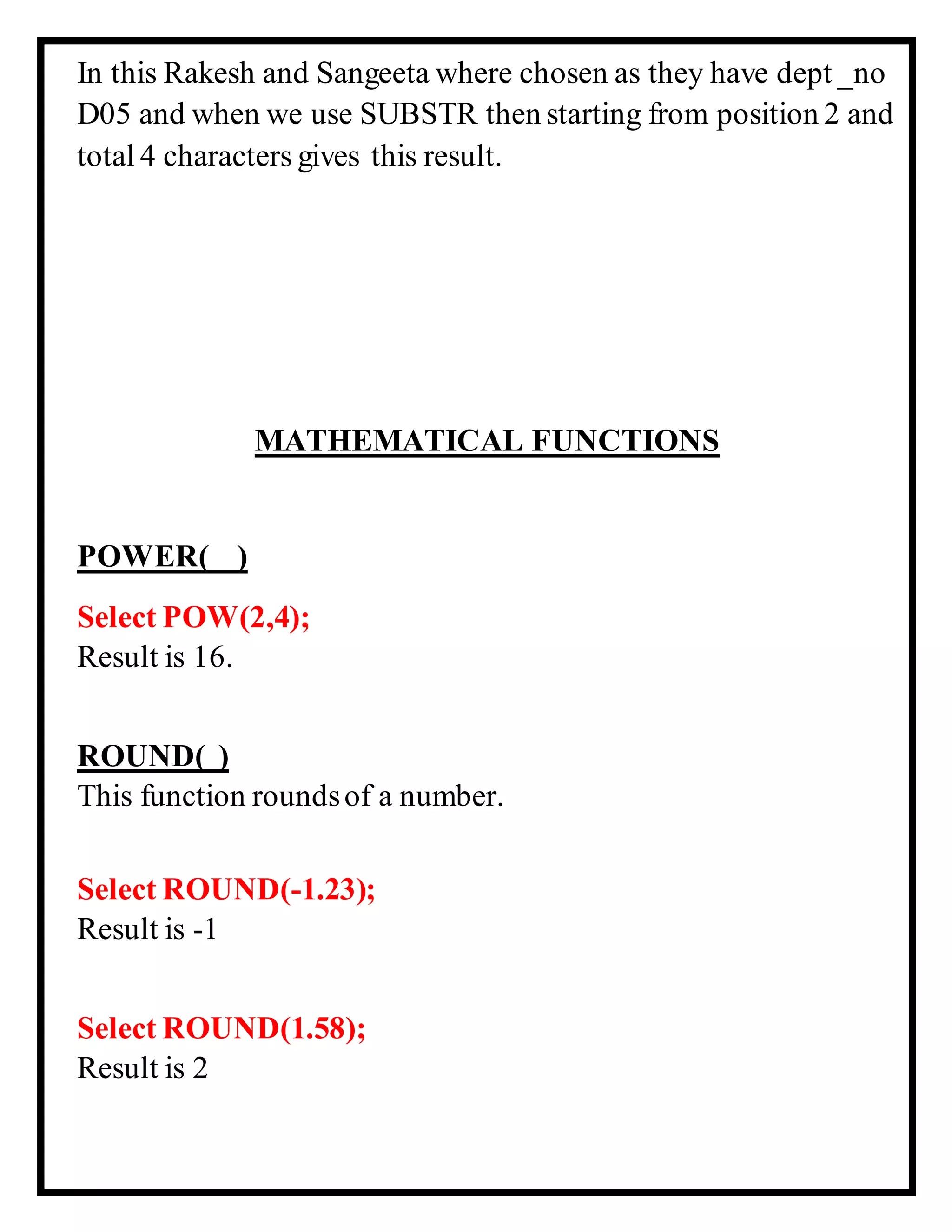 In this Rakesh and Sangeeta where chosen as they have dept _no
D05 and when we use SUBSTR then starting from position 2 and
total 4 characters gives this result.
MATHEMATICAL FUNCTIONS
POWER( )
Select POW(2,4);
Result is 16.
ROUND( )
This function roundsof a number.
Select ROUND(-1.23);
Result is -1
Select ROUND(1.58);
Result is 2
 