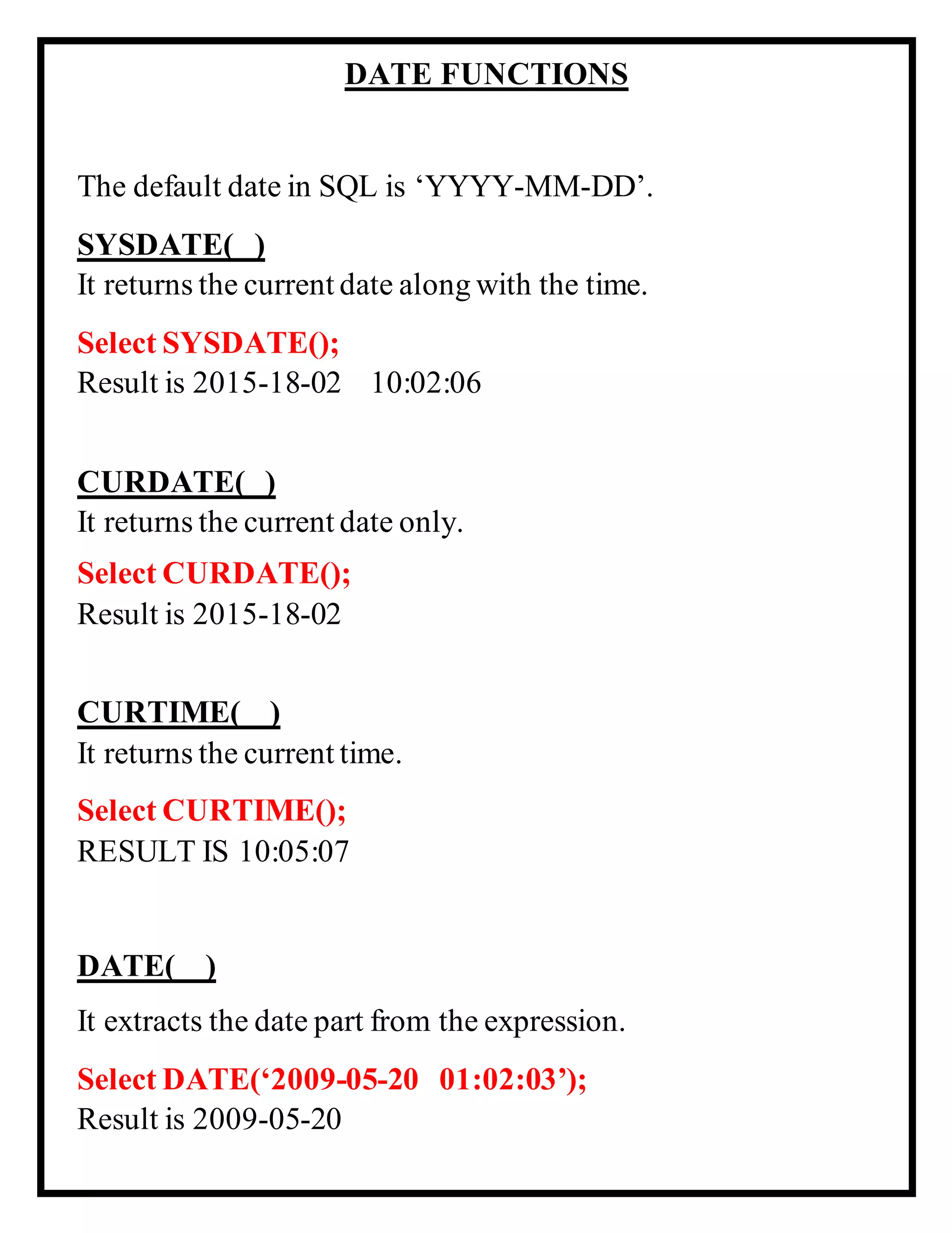 DATE FUNCTIONS
The default date in SQL is ‘YYYY-MM-DD’.
SYSDATE( )
It returns the current date along with the time.
Select SYSDATE();
Result is 2015-18-02 10:02:06
CURDATE( )
It returns the current date only.
Select CURDATE();
Result is 2015-18-02
CURTIME( )
It returns the current time.
Select CURTIME();
RESULT IS 10:05:07
DATE( )
It extracts the date part from the expression.
Select DATE(‘2009-05-20 01:02:03’);
Result is 2009-05-20
 