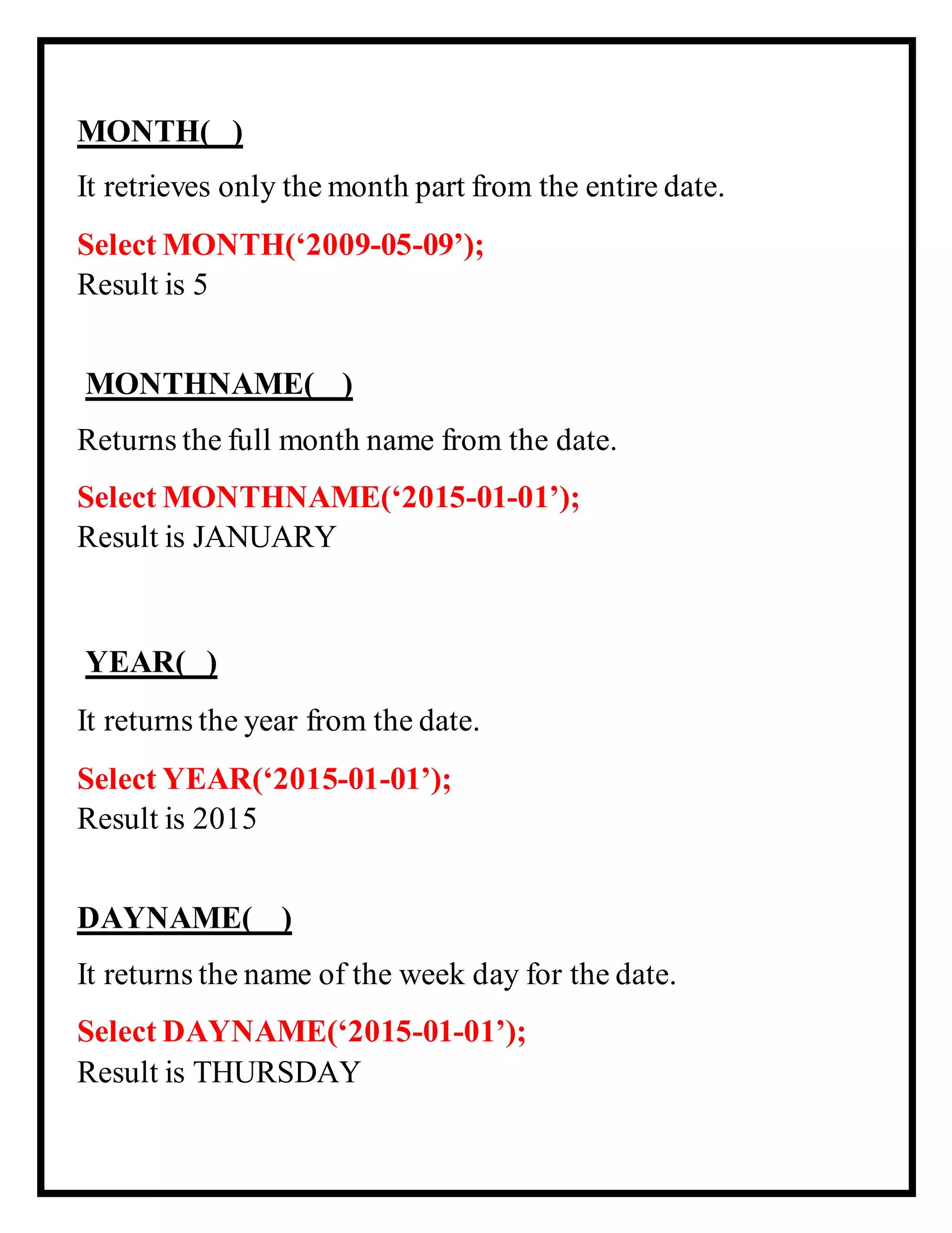 MONTH( )
It retrieves only the month part from the entire date.
Select MONTH(‘2009-05-09’);
Result is 5
MONTHNAME( )
Returns the full month name from the date.
Select MONTHNAME(‘2015-01-01’);
Result is JANUARY
YEAR( )
It returns the year from the date.
Select YEAR(‘2015-01-01’);
Result is 2015
DAYNAME( )
It returns the name of the week day for the date.
Select DAYNAME(‘2015-01-01’);
Result is THURSDAY
 