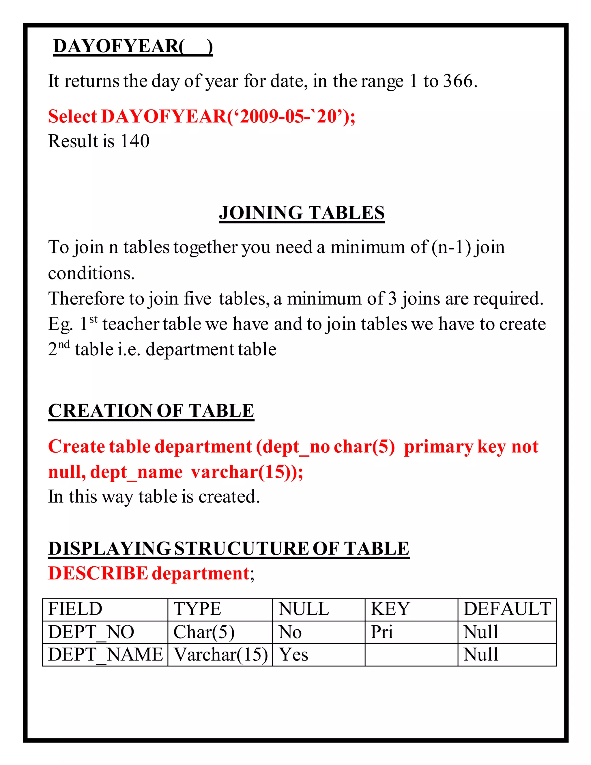 DAYOFYEAR( )
It returns the day of year for date, in the range 1 to 366.
Select DAYOFYEAR(‘2009-05-`20’);
Result is 140
JOINING TABLES
To join n tables together you need a minimum of (n-1) join
conditions.
Therefore to join five tables, a minimum of 3 joins are required.
Eg. 1st
teacher table we have and to join tables we have to create
2nd
table i.e. department table
CREATION OF TABLE
Create table department (dept_no char(5) primary key not
null, dept_name varchar(15));
In this way table is created.
DISPLAYINGSTRUCUTUREOF TABLE
DESCRIBEdepartment;
FIELD TYPE NULL KEY DEFAULT
DEPT_NO Char(5) No Pri Null
DEPT_NAME Varchar(15) Yes Null
 
