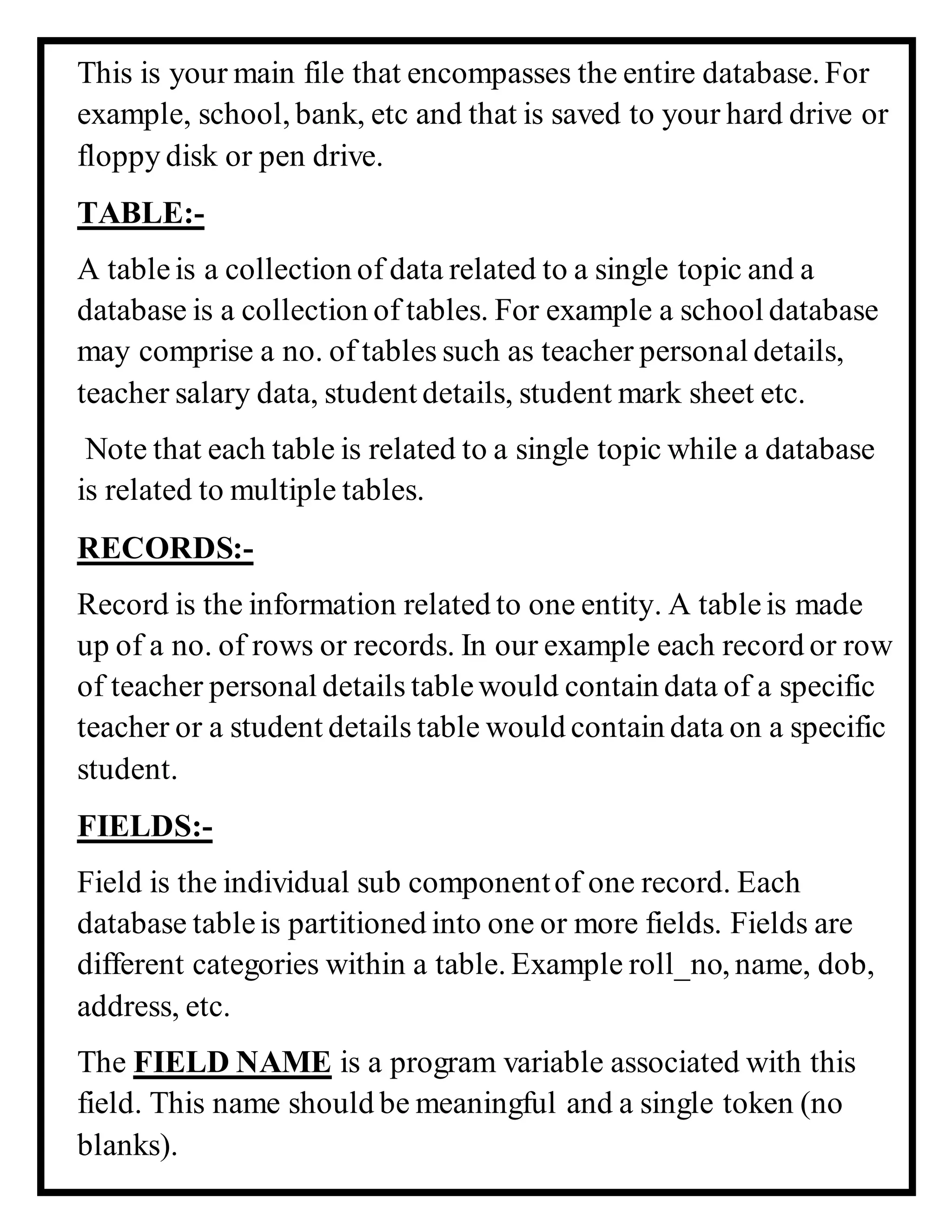 This is your main file that encompasses the entire database. For
example, school, bank, etc and that is saved to your hard drive or
floppy disk or pen drive.
TABLE:-
A tableis a collection of data related to a single topic and a
database is a collection of tables. For example a school database
may comprise a no. of tables such as teacher personal details,
teacher salary data, student details, student mark sheet etc.
Note that each table is related to a single topic while a database
is related to multiple tables.
RECORDS:-
Record is the information related to one entity. A tableis made
up of a no. of rows or records. In our example each record or row
of teacher personal details tablewould contain data of a specific
teacher or a student details table would contain data on a specific
student.
FIELDS:-
Field is the individual sub componentof one record. Each
database tableis partitioned into one or more fields. Fields are
different categories within a table. Example roll_no, name, dob,
address, etc.
The FIELD NAME is a program variable associated with this
field. This name should be meaningful and a single token (no
blanks).
 