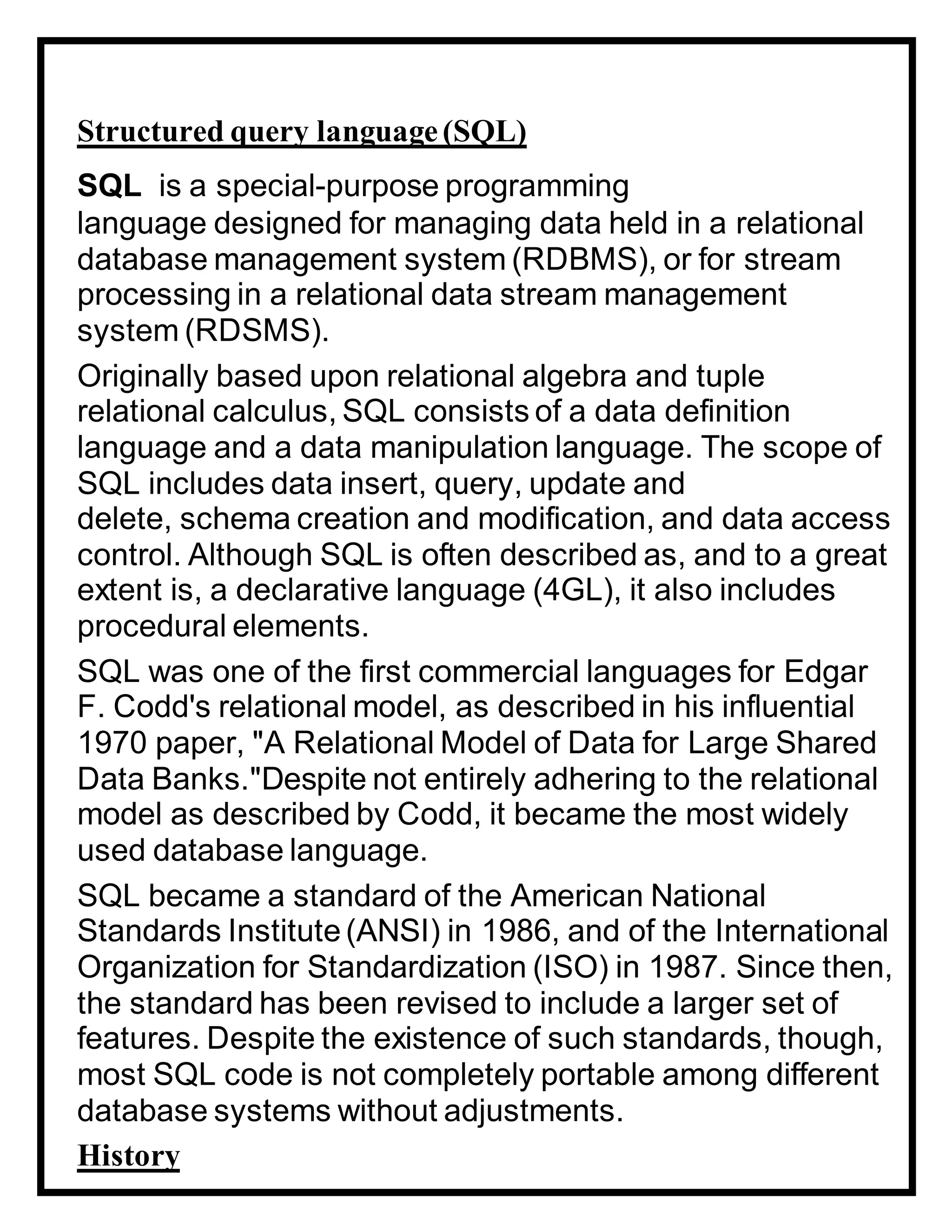 Structured query language(SQL)
SQL is a special-purpose programming
language designed for managing data held in a relational
database management system (RDBMS), or for stream
processing in a relational data stream management
system (RDSMS).
Originally based upon relational algebra and tuple
relational calculus, SQL consists of a data definition
language and a data manipulation language. The scope of
SQL includes data insert, query, update and
delete, schema creation and modification, and data access
control. Although SQL is often described as, and to a great
extent is, a declarative language (4GL), it also includes
procedural elements.
SQL was one of the first commercial languages for Edgar
F. Codd's relational model, as described in his influential
1970 paper, "A Relational Model of Data for Large Shared
Data Banks."Despite not entirely adhering to the relational
model as described by Codd, it became the most widely
used database language.
SQL became a standard of the American National
Standards Institute (ANSI) in 1986, and of the International
Organization for Standardization (ISO) in 1987. Since then,
the standard has been revised to include a larger set of
features. Despite the existence of such standards, though,
most SQL code is not completely portable among different
database systems without adjustments.
History
 